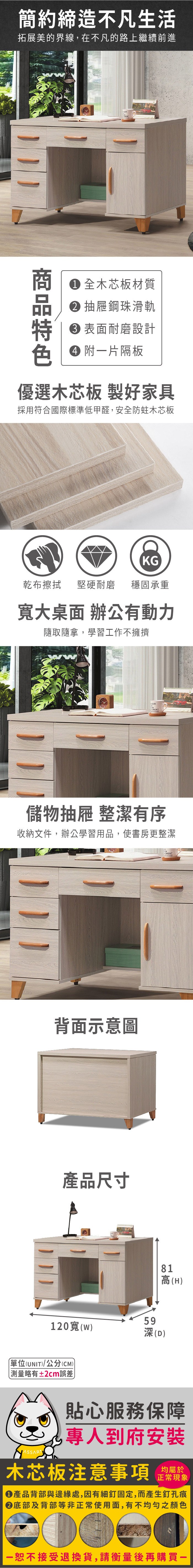 簡約締造不凡生活拓展美的界線,在不凡的路上繼續前進 全木芯板材質 抽屜鋼珠滑軌 表面耐磨設計色 附片隔板優選木芯板 製好家具採用符合國際標準低甲醛,安全防蛀木芯板KG乾布擦拭堅硬耐磨 穩固承重寬大桌面 辦公有動力隨取隨拿,學習工作不擁擠儲物抽屜 整潔有序收納文件,辦公學習用品,使書房更整潔背面示意圖產品尺寸120寬(w)59深(D)OMENT81高(H)單位(UNIT)/公分(CM)略有±2cm誤差貼心服務保障專人到府安裝木芯板注意事項均屬於正常現象產品背部與邊緣處,因有細釘固定,而產生釘孔痕底部及背部等非正常使用面,有不均勻之顏色一恕不接受退換貨,請衡量後再購買一