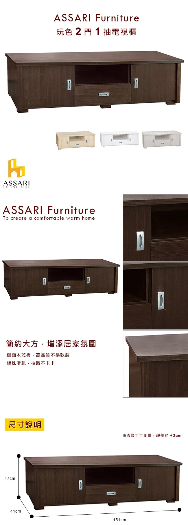 ASSARIFURNITUREASSARI Furniture玩色2門1抽電視櫃ASSARI FurnitureTo create a comfortable warm home簡約大方增添居家氛圍側面木芯板,高品質不易乾裂鋼珠滑軌,拉取不卡卡尺寸說明47cm41cm151cm※皆為手工測量,誤差約±2cmD
