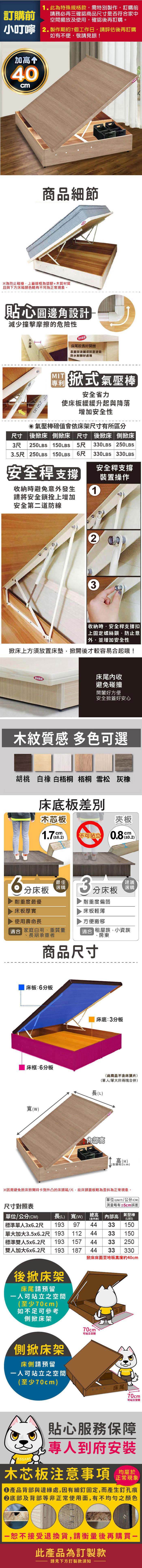 訂購前此為特殊規格款需特別製作訂購前請務必再三確認品尺寸是否符家中空間擺放及使用,確認後再訂購。小叮嚀 2製作期約7個工作日,請評估後再訂購如有不便,敬請見諒加高 40cm商品細節為防止碰撞,上蓋邊框為塑膠+木質材質且與下方床箱顏色略有不同為正常現象。貼心圓邊角設計減少撞擊摩擦的危險性防水床尾較長好開表面採波麗漆耐磨塗裝防水耐髒好處理 掀式氣壓安全省力使床板緩緩升起與降落增加安全性氣壓棒值會依床架尺寸有所區分尺寸 後掀床 側掀床 尺寸後掀床側掀床3尺250LBS150LBS 5尺 330LBS 250LBS3.5尺 250LBS 150LBS 尺 330LBS 330LBS安全安全支撐裝置操作收納避免意發生請將安全鎖拴上增加安全第二道防線13收納時,安全支撐扣上固定鎖防止意外並增加安全性掀床上方須放置床墊,掀開後才較容易合起哦!床尾收防水避免碰撞開闔好方便安全掀蓋好安心木紋質感 多色可選胡桃 白 白梧桐 梧桐 雪松 灰橡床底板木芯板夾板1.7mm0.2)不可站立.cm0.2)6分床板耐重度最優床板厚實最佳選購使用壽命長商合 家庭自用、重質量長期承重者3分床板耐重度偏弱床板輕薄方便搬移建議選購 租屋族、小資族商品尺寸、房東床板:6分板 床框:6分板()床底:3分板(此商品不含床頭片)(單人/單大非兩塊合併)長(L)內部高高(H)(含粒2cm)※因需避免掀床掀開時卡到外凸的床頭箱/片,故床頭面板略為歪斜為正常現象。尺寸對照表單位(UNIT)/公分(CM)略有±5cm誤差單位/公分(CM)長(L) 寬(W)高(H)氣壓棒內部高含腳粒2CM(LBS)標準單人3x6.2尺 193 97單大加大3.5x6.2尺 193| 標準雙人5x6.2尺 193雙人加大6x6.2尺 193 187383315011238157 3838333150250330後掀床架床尾請預留人可站立之空間(至少70cm)如不足可參考側掀床架70cm可站立空間側掀床架床側請預留一人可站立之空間|(至少70cm)床尾!70cm可站立空間貼心服務保障專人到府安裝木芯板注意事項正常現象產品背部與邊緣處,因有細釘固定,而產生釘孔痕底部及背部等非正常使用面,有不均勻之顏色一恕不接受退換貨,請衡量後再購買一此產品為訂製款請見下方訂製款須知
