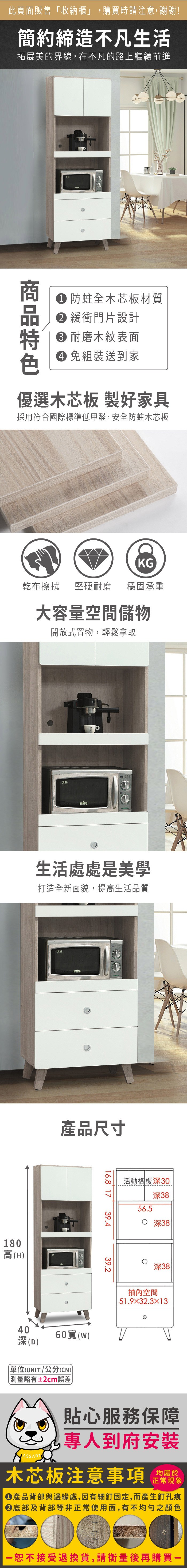 此頁面販售「收納櫃」,購買時請注意,謝謝!簡約締造不凡生活拓展美的界線,在不凡的路上繼續前進 防蛀全木芯板材質 緩衝門片設計 耐磨木紋表面 組裝送到家優選木芯板 製好家具採用符合國際標準低甲醛,安全防蛀木芯板KG乾布擦拭堅硬耐磨穩固承重大容量空間儲物開放式置物,輕鬆拿取SAMPO生活處處是美學打造全新面貌,提高生活品質180高(H)SAMPO產品尺寸40(D)60()單位(UNIT)/公分(CM))略有±2cm誤差16.8 1739.439.2活動格板深30深3856.5 深38深38抽內空間51.932.3×13貼心服務保障專人到府安裝木芯板注意事項均屬於正常現象產品背部與邊緣處,因有細釘固定,而產生釘孔痕底部及背部等非正常使用面,有不均勻之顏色恕不接受退換貨,請衡量後再購買一