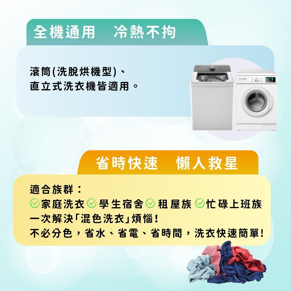 全機通用 冷熱不拘滾筒(洗脫烘機型)、直立式洗衣機皆適用。省時快速 懶人救星適合族群:家庭洗衣 學生宿舍租屋族 忙碌上班族一次解決混色洗衣煩惱!不必分色,省水、省電、省時間,洗衣快速簡單!