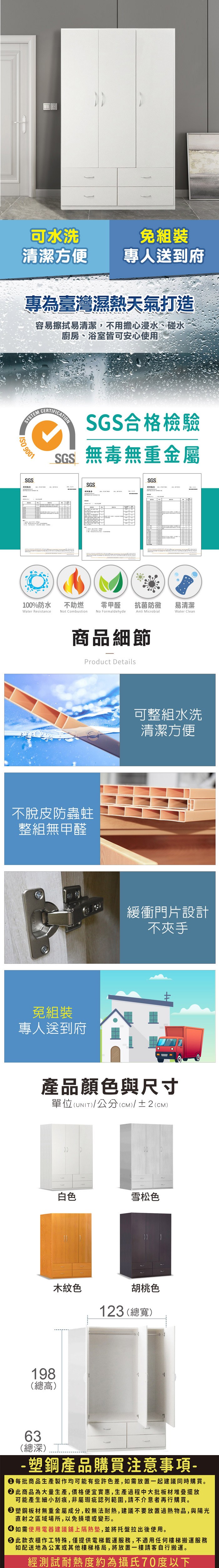 可水洗清潔方便專人送到府專為臺灣濕熱天氣打造容易擦拭易清潔,不用擔心浸水、碰水廚房、浴室皆可安心使用SYSTEM 9001SGS測CERTIFICATIONSGS合格檢驗SGS無毒無重金屬SGSSGS試報告零甲醛 抗菌防黴易清潔Anti MicrobialWater Clean100%防水Water Resistance不助燃Not CombustionNo Formaldehyde商品細節Product Details不脫皮防蟲蛀整組無甲醛免組裝專人送到府可整組水洗清潔方便緩衝門片設計不夾手產品顏色與尺寸單位(UNIT)/公分(CM)/±2(CM)198(總高)63(總深)白色雪松色木紋色胡桃色123 (總寬)塑鋼產品購買注意事項 每批商品生產製作均可能有些許色差,如需放置一起建議同時購買。 此商品為大量生產,價格便宜實惠,生產過程中大批板材堆疊擺放可能產生細小刮痕,非屬瑕疵認列範圍,請不介意者再行購買。 塑鋼板材無重金屬成分,較無法耐熱,建議不要放置過熱物品,與陽光直射之區域場所,以免損壞或變形。 如需使用電器建議鋪上隔熱墊,並將托盤拉出後使用。 此款衣櫃作工特殊,僅提供電梯載運服務,不適用任何樓梯搬運服務如配送地為公寓或其他樓梯格局,將放置一樓請客自行搬運。經測試耐熱度約為攝氏70度以下