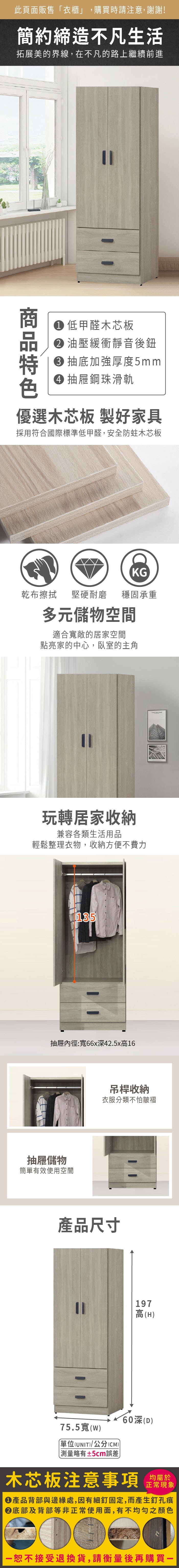 此頁面販售衣櫃」,購買時請注意,謝謝!簡約締造不凡生活拓展美的界線,在不凡的路上繼續前進 低甲醛木芯板 油壓緩衝靜音後鈕 抽底加強厚度5mm 抽屜鋼珠滑軌優選木芯板 製好家具採用符合國際標準低甲醛,安全防蛀木芯板KG乾布擦拭堅硬耐磨 穩固承重多元儲物空間適合寬敞的居家空間點亮家的中心,臥室的主角玩轉居家收納兼容各類生活用品輕鬆整理衣物,收納方便不費力135抽屜內徑:寬66x42.5x高16抽屜儲物簡單有效使用空間 吊桿收納衣服分類不怕皺褶產品尺寸197高(H深(D)75.5寬(w)單位(UNIT)/公分(CM))「略有±5cm誤差木芯板注意事項均屬於正常現象產品背部與邊緣處,因有細釘固定,而產生釘孔痕底部及背部等非正常使用面,有不均勻之顏色恕不接受退換貨,請衡量後再購買一