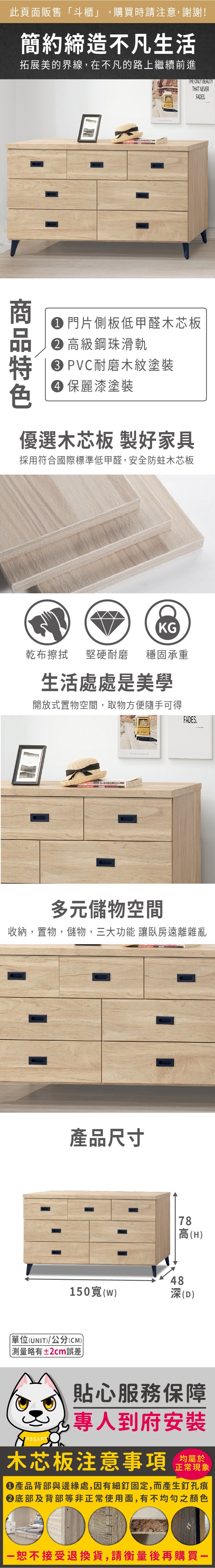 此頁面販售「斗櫃」購買時請注意,謝謝!簡約締造不凡生活拓展美的界線,在不凡的路上繼續前進 門片側板低甲醛木芯板 高級鋼珠滑軌 PVC耐磨木紋塗裝 麗漆塗裝優選木芯板 製好家具採用符合國際標準低甲醛,安全防蛀木芯板KG乾布擦拭堅硬耐磨 穩固承重生活處處是美學開放式置物空間,取物方便隨手可得FADES.多元儲物空間收納,置物,儲物,三大功能 讓臥房遠離雜亂產品尺寸150寬()單位(UNIT)/公分(CM))略有±2cm誤差78高(H)48深(D)貼心服務保障,專人到府安裝木芯板注意事項均屬於正常現象產品背部與邊緣處,因有細釘固定,而產生釘孔痕底部及背部等非正常使用面,有不均勻之顏色恕不接受退換貨,請衡量後再購買一THE ONLY BEAUTYTHAT NEVERFADES.