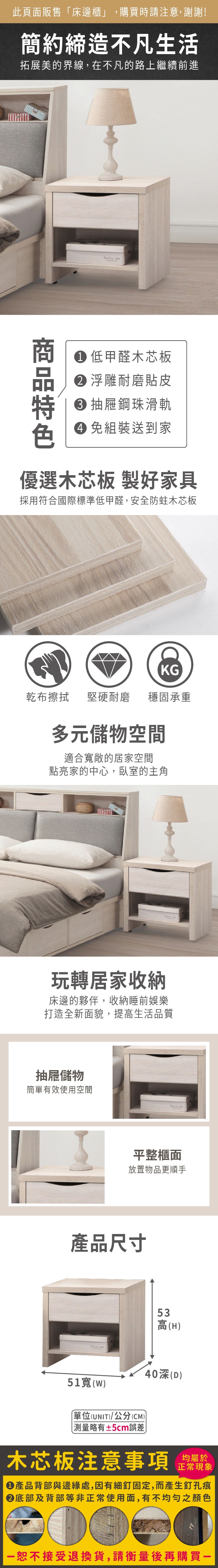 此頁面販售床邊櫃」,購買時請注意,謝謝!簡約締造不凡生活拓展美的界線,在不凡的路上繼續前進  低甲醛木芯板 浮雕耐磨貼皮 抽屜鋼珠滑軌 組裝送到家優選木芯板 製好家具採用符合國際標準低甲醛,安全防蛀木芯板KG乾布擦拭堅硬耐磨穩固承重多元儲物空間適合敞的居家空間點亮家的中心,臥室的主角玩轉居家收納床邊的夥伴,收納睡前娛樂打造全新面貌,提高生活品質抽屜儲物簡單有效使用空間Keeley 平整櫃面放置物品更順手產品尺寸Keeley Ann51寬()單位(UNIT)/公分(CM)「測量略有±5cm誤差53高(H)40(D)木芯板注意事項均屬於正常現象產品背部與邊緣處,因有細釘固定,而產生釘孔痕底部及背部等非正常使用面,有不均勻之顏色恕不接受退換貨,請衡量後再購買一