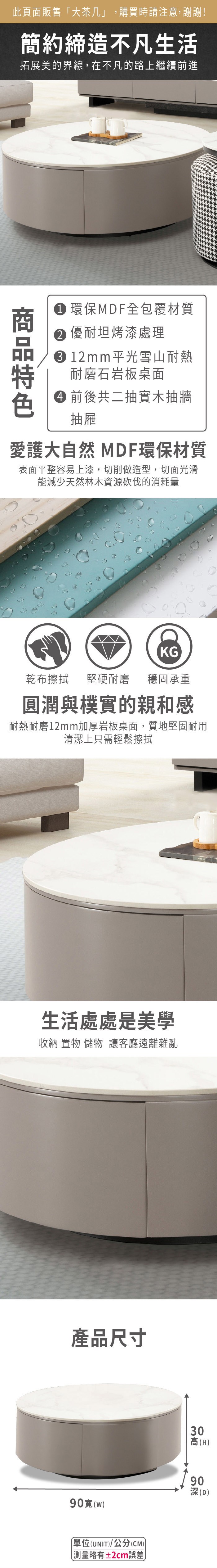此頁面販售大茶几」,購買時請注意,謝謝!簡約締造不凡生活拓展美的界線,在不凡的路上繼續前進 環保MDF全包覆材質 優耐坦烤漆處理12mm 平光雪山耐熱耐磨石岩板桌面 前後共二抽實木抽牆抽屜愛護大自然 MDF環保材質表面平整容易上漆,切削做造型,切面光滑能減少天然林木資源砍伐的消耗量KG乾布擦拭堅硬耐磨 穩固承重圓潤與樸實的親和感耐熱耐磨12mm加厚岩板桌面,質地堅固耐用清潔上只需輕鬆擦拭生活處處是美學收納 置物 儲物 讓客廳遠離雜亂產品尺寸03高(H90()90深(D)單位(UNIT)/公分(CM))「測量略有±2cm誤差
