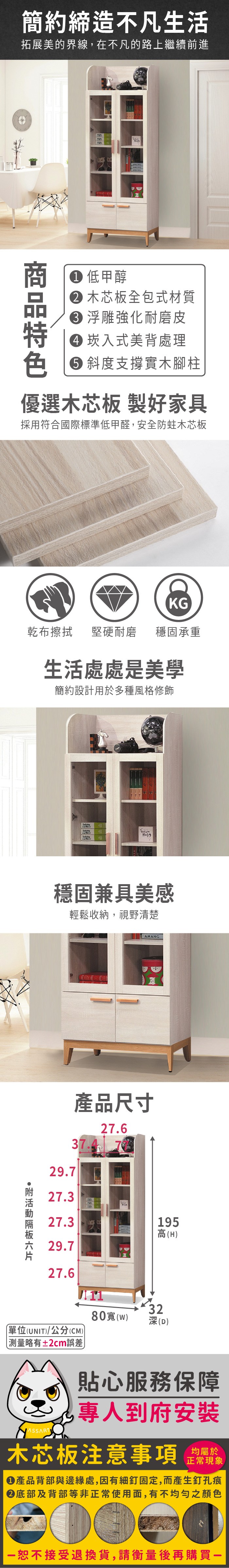 簡約締造不凡生活拓展美的界線,在不凡的路上繼續前進 低甲醇 木芯板全包式材質 浮雕強化耐磨皮 崁入式美背處理 斜度支撐實木腳柱優選木芯板 製好家具採用符合國際標準低甲醛,安全防蛀木芯板KG乾布擦拭堅硬耐磨 穩固承重生活處處是美學簡約設計用於多種風格修飾穩固兼具美感輕鬆收納,視野清楚AMANG29.727.產品尺寸37.427.627.3195高(H29.727.6單位(UNIT)/公分(CM))略有±2cm誤差80(w)323(D)貼心服務保障專人到府安裝木芯板注意事項均屬於正常現象產品背部與邊緣處,因有細釘固定,而產生釘孔痕底部及背部等非正常使用面,有不均勻之顏色恕不接受退換貨,請衡量後再購買