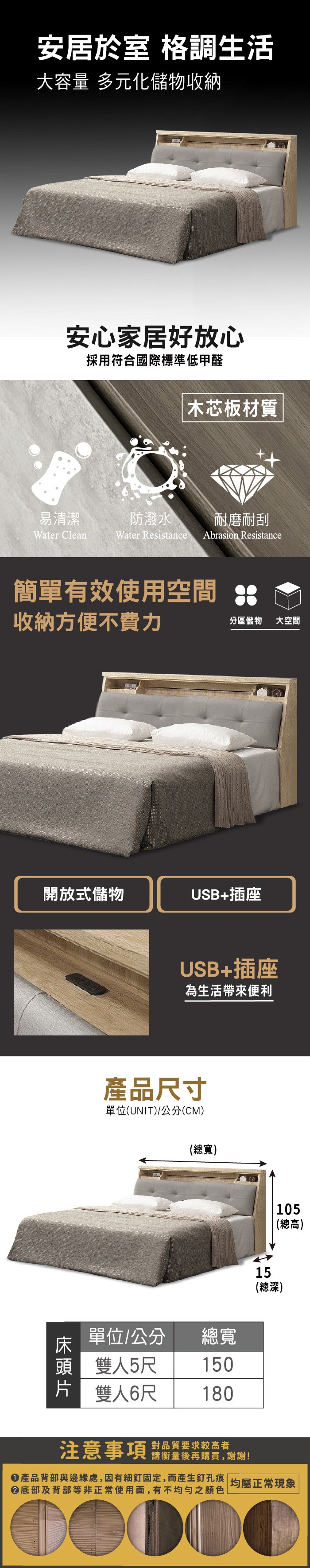 安居於室 格調生活大容量 多元化儲物收納安心家居好放心採用符合國際標準低甲醛易清潔Water Clean木芯板材質防潑水耐磨耐刮Water Resistance Abrasion Resistance簡單有效使用空間收納方便不費力分區儲物大空間開放式儲物USB+插座USB+插座為生活帶來便利產品尺寸單位(UNIT)/公分(CM)(總寬)單位/公分總寬頭 雙人5尺150片 雙人6尺18015(總深)105(總高)注意事項 品質要求较高者請衡量後再購買,謝謝!產品背部與邊緣處,因有細釘固定,而產生釘孔痕 |均屬正常現象底部及背部等非正常使用面,有不均勻之顏色