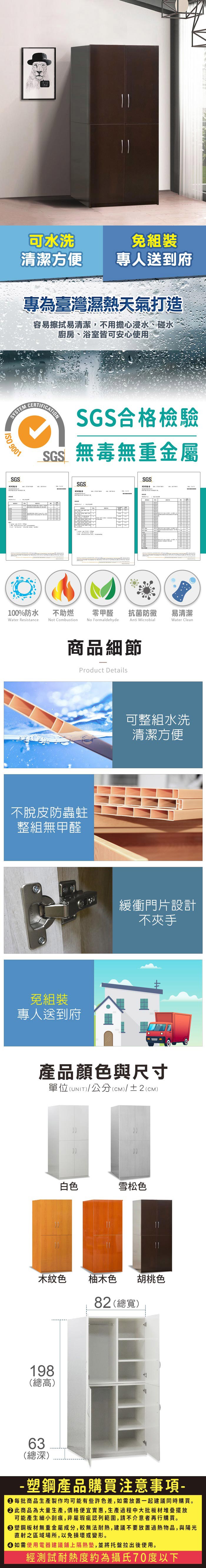 可水洗清潔方便組裝專人送到府專為臺灣濕熱天氣打造容易擦拭易清潔,不用擔心浸水、碰水廚房、浴室皆可安心使用SYSTEM 9001SGS報告CERTIFICATIONSGS合格檢驗SGS無毒無重金屬SGS報告SGS測試報告 100%防水Water Resistance不助燃Not Combustion零甲醛抗菌防黴易清潔Anti MicrobialWater CleanNo Formaldehyde商品細節Product Details不脫皮防蟲蛀整組無甲醛免組裝專人送到府可整組水洗清潔方便緩衝門片設計不夾手產品顏色與尺寸單位(UNIT)/公分(cm)/±2()白色雪松色木紋色 柚木色 胡桃色82 (總寬)198(總高)63(總深)- 塑鋼產品購買注意事項- 每批商品生產製作均可能有些許色差,如需放置一起建議同時購買。 此商品為大量生產,價格便宜實惠,生產過程中大批板材堆疊擺放可能產生細小刮痕,非屬瑕疵認列範圍,請不介意者再行購買。塑鋼板材無重金屬成分,較無法耐熱,建議不要放置過熱物品,與陽光直射之區域場所,以免損壞或變形。 如需使用電器建議鋪上隔熱墊,並將托盤拉出後使用。經測試耐熱度約為攝氏70度以下