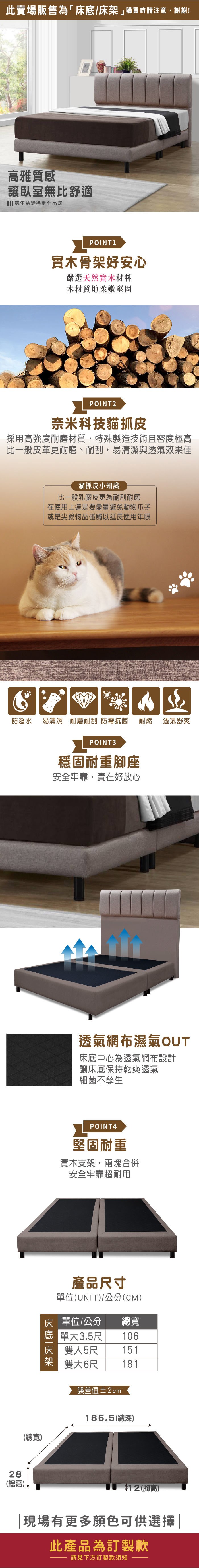 此賣場販售為「床底/床購買時請注意,謝謝!高雅質感讓臥室無比舒適 讓生活變得更有品味POINT1實木骨架好安心嚴選天然實木材料木材質地柔嫩堅固POINT2奈米科技貓抓皮採用高強度耐磨材質,特殊製造技術且密度極高比一般皮革更耐磨、耐刮,易清潔與透氣效果佳貓抓皮小知識比一般乳膠皮更為耐刮耐磨在使用上還是要盡量避免動物爪子或是尖銳物品碰觸以延長使用年限防潑水易清潔 耐磨耐刮 防霉抗菌耐燃透氣舒爽28(總高)(總寬)POINT3穩固耐重座安全牢靠,實在好放心透氣網布濕氣OUT床底中心為透氣網布設計讓床底保持乾爽透氣細菌不孳生POINT4堅固耐重實木支架,兩塊合併安全牢靠超耐用產品尺寸單位(UNIT)/公分(CM)床 單位/公分總寬 單大3.5尺 106床雙人5尺151架雙大6尺181誤差值±2cm186.5(總深)$12 (腳高)現場有更多顏色可供選擇此產品為訂製款請見下方訂製款須知