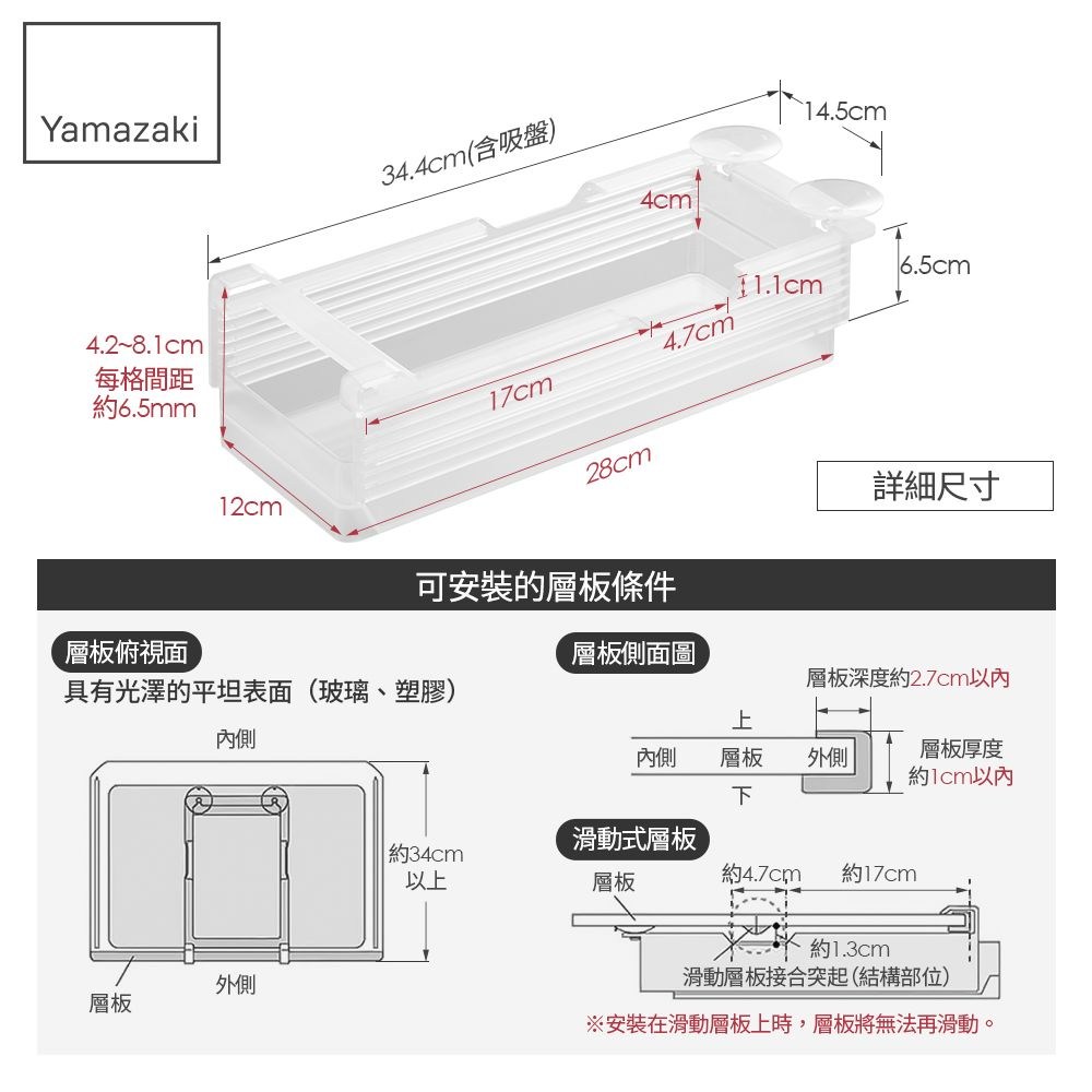 Yamazaki每格間距約6.5mm34.4cm(含吸盤)4cm14.5cm6.5cm4.7cm17cm28cm12cm詳細尺寸可安裝的層板條件層板俯視面層板側面圖具有光澤的平坦表面(玻璃、塑膠)層板深度約2.7cm以內上內側內側層板下外側層板厚度約1cm以內約34cm滑動式層板以上層板約4.7cm約17cm約1.3cm外側層板滑動層板接合突起(結構部位)※安裝在滑動層板上時,層板將無法再滑動。