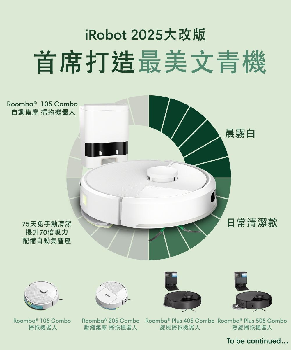iRobot 2025大改版首席打造最美文青機Roomba ® 105 Combo自動 掃拖機器人75天免手動清潔提升70倍吸力配備自動集塵座Roomba ® 105 Combo掃拖機器人Roomba ® 205 Combo壓縮集塵 掃拖機器人晨霧白日常清潔款Roomba ® Plus 405 Combo Roomba ® Plus 505 Combo旋風掃拖機器人熱旋掃拖機器人To be continued...