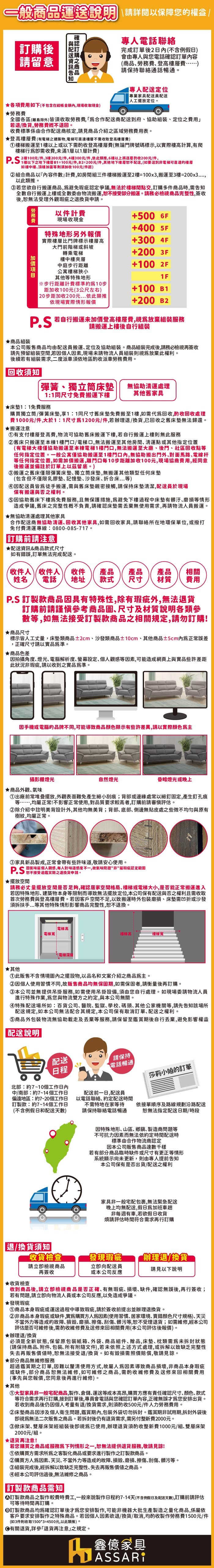 一般運送說明 閱以保障您權益後請留意訂購商品電話聯絡完成訂單後2日(不含例假日會由專人與您電話確認訂單容(商品勞務登高費)請保持聯絡通話暢通。專人定位專業家具員配送人工擺放定位。費用如下(不包含在內現場收取現金)★全國各區(離島除外)皆須收取 合作配送商配送到府協助組裝定位之費用若退/換貨勞務費不退回。收費標準係由合作配送商核定請見商品介紹之區域勞務費用表。★登高層費(有電梯之建築物電梯可層不需收取登高費)梯搬運至樓以上或以下需酌收登高費(無論門牌號碼標示,以實際樓高計算,有爬樓梯需收費,未滿1層以1層計費)元/件,樓300元/件,依此類推,6樓以上將的收200元/件,樓以下之地下樓層B1=100元/件,B2=200元/件,其他地下樓層配送,(如要送到非電梯可直達的樓層如樓中樓頂樓加蓋等則須加收100元/件起)② 組合商品以『內容件數』計費,如房間組三件樓梯搬運至2樓=100x3,搬運至3樓=200x3,以此類推。若您欲自行搬運商品,避免瑕疵認定爭議,無法於樓梯間點交,訂購多件商品時,需告知全數自行搬運上樓或全數委由物流搬運,接受部分搬運。請務必檢視商品完整性,簽收後,無法受理外觀瑕疵之退換貨申請。勞務費★商品組裝以件計費+500 6F現場收現金+400 5F特殊地形另外報價實際樓層比門牌標示樓層高大門前階梯或斜坡+300 4F轉乘電梯+200 3F樓中樓中庭步行距離公寓樓梯狹小+100 2F其他等特殊地形1F※步行距離計費標準10步距加收100元(3公尺左右)+100 B1 20步距加收200元..依此類推依現場實際情形報價+200 B2 若自行搬運未加價登高樓層費,視放棄組裝服務請搬運上樓後自行組裝本公司販售商品均由配送員搬運定位及協助組裝。商品組裝完成後,請務必檢視再簽收請先預留組裝空間,若因個人因素,現場未請物流人員組裝則視放棄此權利。後續若有組裝需求,二度派車須依地區酌收派車勞務費用。回收須知彈簧獨立床無協助處理1:1同尺寸搬運下樓其他舊家具★1:1免費服務購買獨立筒/彈簧床墊,享1:1同尺寸舊床墊免費搬至1樓,如需回收,酌收回收處理費1000元/件,大於1:1尺寸1200元/件,若辦理退/換貨,已回收之舊床墊無法歸還。★搬運注意有支付樓層登高費,物流可協助舊床搬運下樓,若自行搬運上樓則無此服務②舊床只搬運至本棟1樓門口/電梯口,無法搬運至其他房間清運點或其他指定位置(有電梯大樓僅協助搬運至本棟電梯1樓門口,無法搬運至大廳後門社區回收點等任何指定位置。一般公寓僅協助搬運至1樓門口內,無協助搬出門外,對面馬路電線杆等任何指定位置,如需加價搬運,離門口每10步距離加收100元,現場協商費用,經同意後搬運並備註於訂單上以留底。)③搬運之舊床僅限彈簧床墊､獨立筒床墊,無搬運其他類型任何床墊(包含但不僅限乳膠墊記憶墊沙發床折合床...等)④因配送員皆爲徒手搬運,需與舊床墊親密接觸,請保持床墊清潔,配送員於現場保有搬運與否之權利。⑤因協助舊床下樓免費服務,且無保護措施,避免下樓過程中床墊有髒汙磨損等情形造成爭議,舊床之完整性不負責,請確認床墊需無使用需求,再請物流人員搬運。★無協助清運處理其他家具合作配送商無協助清運､回收其他家具,如需回收家具,請聯絡所在地環保單位,或撥打免付費清運專線:0800-085-717。訂購前請注意★配送資訊&商品款式尺寸如有錯誤,訂單無法完成配送。收件人收件人姓名 電話收件 產品 產品地址 款式 尺寸產品相關材質 費用P.S 訂製款商品因具有特殊性,除有瑕疵外,無法退貨訂購前請謹慎考商品圖尺寸及材質說明各類參數等,如無法接受訂製款商品之相關規定,請勿訂購!★商品尺寸標示皆人工丈量,床墊類商品2cm沙發類商品±10cm、其他商品±5cm內正常誤差,正確尺寸請以實品準。★商品色差因拍攝角度、燈光、電腦解析度、設定、個人觀等因素,可能造成網頁上與實品些許差距此狀況非瑕疵,請以收到之實品準。因手機或電腦的品牌不同,可能導致商品顏色顯示有些許差異,請以實際顏色攝影棚燈光★商品外觀、自然燈光昏暗燈光或晚上①出廠前常堆疊擺放,外觀表面難免產生細小刮痕;背部或邊緣處常以細釘固定,產生釘孔痕等……,均屬正常!不影響正常使用,對品質要求較高者,訂購前請審慎評估。②除介紹中註明美背設計外,其他均無美背;背部、底部、側邊無貼皮處之些微不均勻與原有樹紋,均屬正常。③家具新品製成,正常會帶有些許味道,敬請安心使用。PS,感度不一,故氣味非”瑕疵認定範圍★擺放空間請務必丈量擺放空間是否足夠,確認居家空間格局、樓梯或電梯大小,是否能正常搬運進入若因特殊地形、建築物本身等限制而導致無法擺放定位,本公司保有配送與否之權利且需收取首次勞務費與登高樓層費。若因客戶空間不足,以致搬運時外磨損、床墊需凹折或沙發須拆扶手...等其他特殊情形影響商品完整性,退換。★其他電梯高電梯寬電梯深度樓梯高樓梯寬①此販售不含情境圖內之擺設物,以品名和文案介紹之商品主。②因個人使用習慣不同,故販售商品均無保固期,如需保固者,請衡量後再訂購。③本公司並無提供吊掛服務,如需使用吊掛設備,須由您自行處理。如現場委請物流人員進行特殊作業,您與物流雙方之約定,與本公司無關。④特殊配送場所如:百貨公司、醫院、監獄、學校、碼頭、其他公家機關等,請先告知該場所配送規定,如本公司無法配合其規定,本公司保有取消訂單、配送之權利。⑤商品外包裝物流無協助載走及丟棄等服務,請保留至鑑賞期後自行丟棄,避免影響權益| 配送說明配送日程北部:約7~10個工作日內中/南部:約7~14個工作日偏遠地區:約7~20個工作日訂製款:約7~14個工作日(不含例假日和配送天數)請保持電話暢通莎莉小姐的訂單配送前一日,配送員以電話 .約定配時間不需特地在家等待請保持聯絡電話暢通依接單順序及路線規劃沿路配送無法指定配送日期/時段退/換貨須知|收貨檢查 請檢視商品再簽收★收貨檢查因特殊地形、山區、、製造商問題等不可抗力因素而無法依約定時間配送時標準由合作物流商認定因本公司販售商品達數千樣若有部分商品臨時缺件或尺寸有更正等情形系統顯示未更新,則由專人提前告知本公司保有是否出貨/配送之權利家具非一般宅配包裹,無法緊急配送晚上均無配送,假日加班車非每週有車,若欲假日收貨煩請評估時間符合需求再行訂購發現瑕疵辦理退/換貨 向配送員請見以下說明或本公司反應收到商品後,請立即檢視商品是否正確、有無瑕疵、損壞、缺件,確認無誤後,再行簽收;若有問題,請立即向物流人員或本公司反應,以免造成爭議。★發現瑕疵①商品本身瑕疵或運送過程中導致瑕疵,請於簽收前提出並辦理退換貨。②非商品本身瑕疵或缺件,實為購買方因素(使用習慣、居家環境、錯顏色尺寸規格)、天災不當外力等造成的故障、、磨損、擦傷、、髒污等,不受理退貨;如需維修,經本公司評估是否可維修後,需酌收維修費及送修來回相關費用(本公司評估後報價)。★辦理退/換貨必須是全新狀態,保留原包裝紙箱、外袋、商品組件、贈品,床墊、枕類需為未拆封狀態(請保持商品、附件、包裝、所有附隨文件),若未依照上述方式處理,或拆解以致缺乏完整性失去再販售價值時,恕無法接受退/換貨。如有毀損需照價賠償,敬請見諒。★部分商品無維修服務超過鑑賞期之訂單,因難以釐清使用方式,故屬人為因素導致商品損壞,非商品本身瑕疵或缺件,部分商品恕無法維修,如可維修之商品,需酌收維修費及送修來回相關費用(事先與您報價,您同意後再進行維修)。★其他①大型家具非一般宅配商品,製作、倉儲、運送等成本高昂,購買方應有責任確認尺寸、顏色、款式等符合需求再行訂購,接到訂單後,專員會電話與您確認訂單內容,正確無誤為您安排出貨。若收到商品後仍因個人考量有退/換貨需求,則須酌收500元/件人力勞務費用。②床墊商品因涉及個人衛生問題,鑑賞期內,包装袋切勿拆封。鑑賞期非試用期,拆封外袋後無法二次販售之商品。若拆封後仍有退貨需求,需另付整新費2000元。③ 掀床架、雙層床架經組裝視為已使用,辦理退貨須酌收整新費1000元/組、雙層床架2000元/組。★退貨再注意!若您購買之商品或服務為下列情形之一,恕無法提供退貨服務,敬請見諒!①依購買方需求所為之客製化商品或要求進行製作之訂製款商品。②購買方人為因素、天災、不當外力等造成的故障、、磨損、擦傷、刮傷、髒污等。③組裝完成後,經拆解以致缺乏完整性、失去再販售價值之商品。④經本公司評估過後,無法維修之商品。訂製款商品需知「訂製款商品之製作較費時費工,一般來說製作日程約7-14天(不含例假日及配送天數),訂購前請評估可等待時間再訂購。③訂製款商品均為確認訂單後才為您安排製作,可能非機器大批生產製造之量化商品,係屬依客戶要求安排製作之特殊商品。若因個人因素欲退/換貨/取消,均酌收製作勞務費1500元/件(如3件則收取1500*3=4500元,以此類推)。退貨,詳參「退貨再注意」之規定。鑫億家具