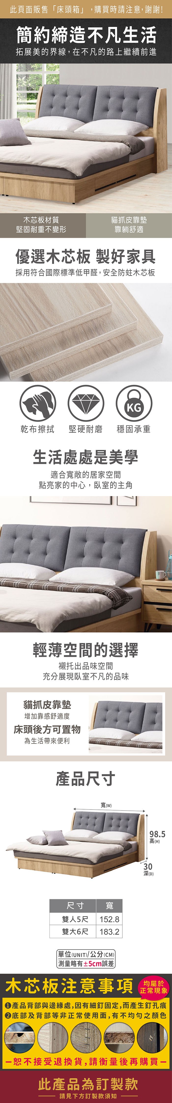 此頁面販售床頭箱」,購買時請注意,謝謝!簡約締造不凡生活拓展美的界線,在不凡的路上繼續前進木芯板材質堅固耐重不變形貓抓皮靠墊靠躺舒適功能插座設計充電更便利優選木芯板 製好家具採用符合國際標準低甲醛,安全防蛀木芯板KG乾布擦拭堅硬耐磨 穩固承重生活處處是美學適合寬敞的居家空間點亮家的中心,臥室的主角輕薄空間的選擇襯托出品味空間充分展現臥室不凡的品味貓抓皮靠墊增加靠感舒適度床頭後方可置物為生活帶來便利  功能插座設計玩遊戲追劇充電不間斷產品尺寸寬(尺寸寬雙人5尺152.8雙大6尺18.2單位(UNIT)/公分(CM))「略有±5cm誤差98.5高(H)303深(D)木芯板注意事項正常現象產品背部與邊緣處,因有細釘固定,而產生釘孔痕底部及背部等非正常使用面,有不均勻之顏色恕不接受退換貨,請衡量後再購買一此產品為訂製款請見下方訂製款須知