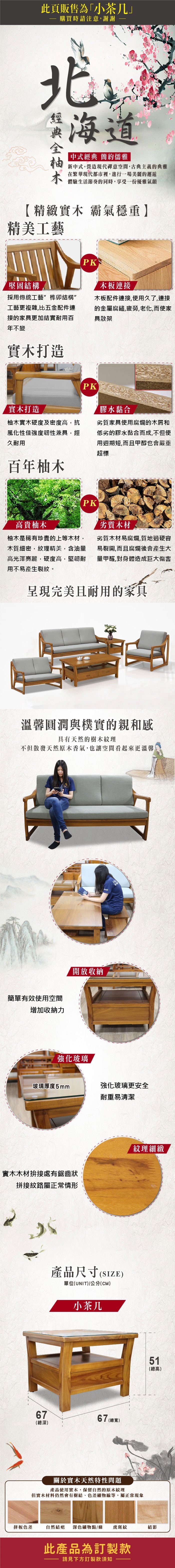 此頁販售為「小茶几購買時請注意謝謝蝦中式經典 簡約儒雅新中式。營造現代禪意空間,古典主義的典雅在繁華現代都市裡,進行一場美麗的邂逅體驗生活節奏的同時,享受一份優雅氣韻精緻實木 霸氣穩重】精美工藝堅固結構PK連接採用傳統工藝榫卯結構”工藝更複雜,比五金配件連接的家具更加結實耐用百年不變木板配件連接,使用久了,連接的金屬腐鏽,疲勞,老化,而使家具散架實木打造實木打造PK膠水黏合柚木實木硬度及密度高,抗風化性佳強度韌性兼具,經久耐用劣質家具使用腐爛的木屑和低劣的膠水黏合而成,不但使用週期短,而且甲醇也會嚴重超標百年柚木高貴柚木柚木是稀有珍貴的上等木材,木質細密,紋理精美,含油量高光澤亮麗,硬度高,堅韌耐用不易產生裂紋。PK劣質木材劣質木材易腐爛,質地過硬容易裂開,而且腐爛後會產生大量甲醛,對身體造成巨大傷害完美且耐用的家具溫馨圓潤與樸實的親和感具有天然的樹木紋理不但散發天然原木香氣,也讓空間看起來更溫馨簡單有效使用空間增加收納力【開放收納強化玻璃玻璃厚度5mm強化玻璃更安全耐重易清潔實木木材拚接處有鋸齒狀拼接紋路屬正常情形紋理細緻67(總深)產品尺寸(SIZE)單位(UNIT)/公分(CM)小茶几67 (總寬)關於實木天然特性問題產品使用實木,保留自然的原木紋理但實木材料仍然會有樹結、色差礦物線等,屬正常現象51(總高)拼板色差自然結疤深色礦物點/條虎斑紋結影此產品為訂製款請見下方訂製款須知