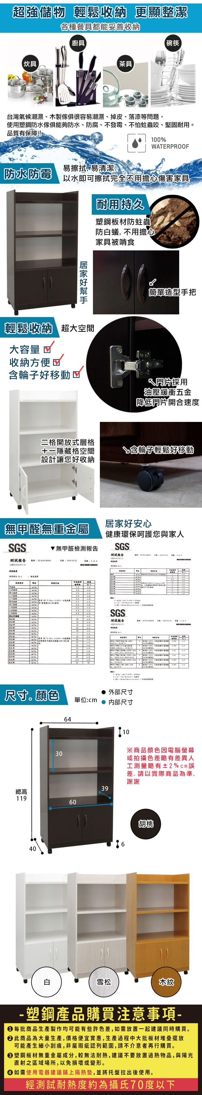 超強儲物 輕鬆收納 更顯整潔各種餐具都能妥善收納廚具碗筷【炊具【茶具台灣氣候潮濕、木製很容易潮濕、掉皮、落漆等問題使用防水傢俱防水、防腐、不發霉、不怕蛀蟲咬、堅固耐用品質有保障100%WTERROOF易擦拭易清潔防水防霉以水即可擦拭完全不用擔心傷害家具耐用持久塑鋼板材防蛀蟲防蟻, 不用擔心家具被啃食輕鬆收納 超大空間大容量 收納方便含輪子好移動☑簡單造型手把採用油壓緩衝五金降低片開合速度二格開放式層格隱藏格空間設計讓您好收納含輪子輕鬆好移動無甲醛無重金屬居家好安心健康環保呵護您與家人GS無甲醛檢測報告SGS報告測試報告  測試   SPSGS測試報告號碼 4 , 4   , A 4    尺寸。顏色外部尺寸單位:cm内部尺寸641030※商品顏色因電腦螢幕或拍攝色差略有差異人工測量略有±2%cm差,請以實際商品為準,謝謝39總高1196040胡桃白雪松木紋-塑鋼產品購買注意事項- 每批商品生產製作均可能有些許色差,如需放置一起建議同時購買。 此商品為大量生產,價格便宜實惠,生產過程中大批板材堆疊擺放可能產生細小刮痕,非屬瑕疵認列範圍,請不介意者再行購買。塑鋼板材無重金屬成分,較無法耐熱,建議不要放置過熱物品,與陽光直射之區域場所,以免損壞或變形。 如需使用電器建議鋪上隔熱墊,並將托盤拉出後使用。經測試耐熱度約為攝氏70度以下