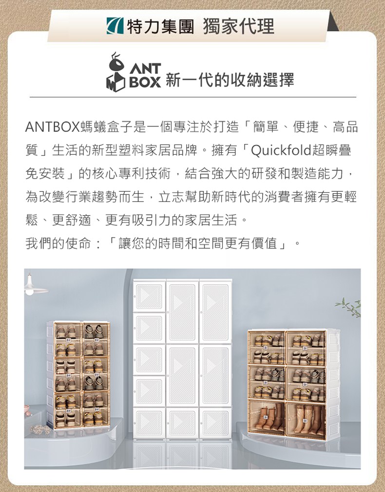 特力集團 獨家代理ANT 新一代的收納選擇ANTBOX螞蟻盒子是一個專注於打造簡單、便捷、高品質」生活的新型塑料家居品牌擁有「Quickfold超瞬免安裝」的核心專利技術,結合強大的研發和製造能力,為改變行業趨勢而生,立志幫助新時代的消費者擁有更輕鬆、更舒適、更有吸引力的家居生活。我們的使命:「讓您的時間和空間更有價值」。