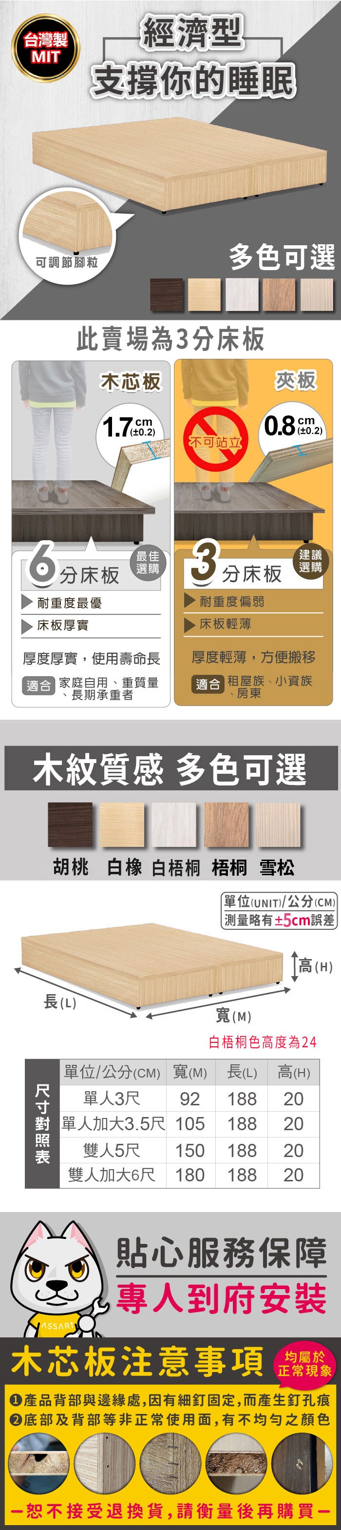 台灣製經濟型MIT支撐你的睡眠可調節腳粒多色可選床底板差別木芯板夾板1.7cm0.2不可站立分床板耐重度最優床板厚實cm最佳選購3分床板建議選購耐重度偏弱床板輕薄厚度厚實使用壽命長適合 家庭自用、重質量長期承重者厚度輕薄,方便搬移適合 租屋族、小資族、房東木紋質感 多色可選胡桃 白 樺木 柚木 梧桐 雪松單位(UNIT)/公分(CM)略有±2cm誤差高(H)長(L)(M)單位/公分(CM) 寬(M)長(L) 高(H)單人3尺92 188 20單人加大3.5尺 105 18820雙人5尺150 18820雙人加大6尺 180 188 20貼心服務保障,專人到府安裝木芯板注意事項正常現象產品背部與邊緣處,因有細釘固定,而產生釘孔痕底部及背部等非正常使用面,有不均勻之顏色恕不接受退換貨,請衡量後再購買一