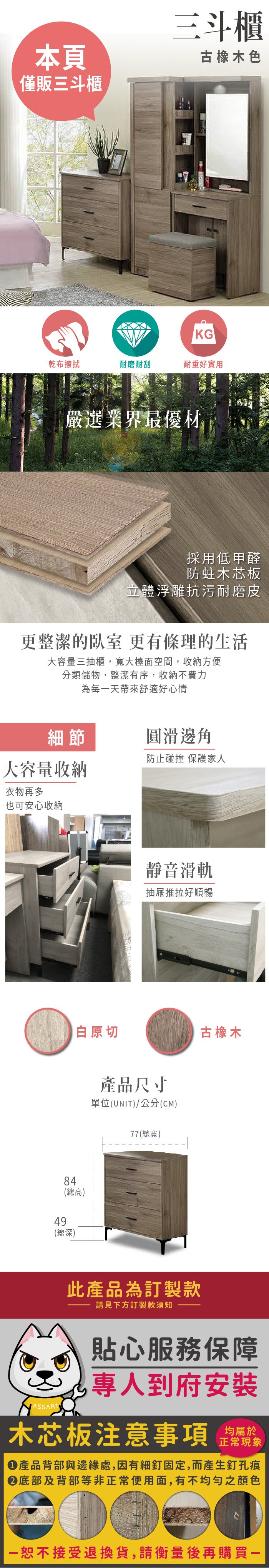 本頁僅販三斗櫃三斗櫃古橡木色KG乾布擦拭耐磨耐刮耐重好實用嚴選業界最優材採用低甲醛防蛀木芯板立體浮雕抗污耐磨皮更整潔的 更有條理的生活大容量三抽櫃,寬大檯面空間,收納方便分類儲物,整潔有序,收納不費力為每天帶來舒適好心情細節圓滑邊角防止碰撞 保護家人大容量收纳衣物再多也可安心收納靜音滑軌抽屜推拉好順暢白原切古橡木84總高)49(總深)產品尺寸單位(UNIT)/公分(CM)77(總寬)此產品為訂製款請見下方訂製款須知貼心服務保障(到府安裝木芯板注意事項均屬於正常現象產品背部與邊緣處,因有細釘固定,而產生釘孔痕底部及背部等非正常使用面,有不均勻之顏色一恕不接受退換貨,請衡量後再購買一