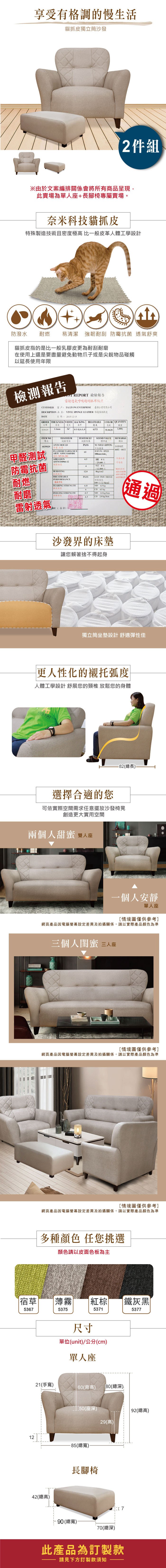 享受有格調的慢生活貓抓皮獨立筒沙發2件組※由於文案編排關係會將所有商品呈現此賣場為單人座長腳椅專屬賣場。奈米科技貓抓皮特殊製技術且密度極高 比一般皮革人體工學設計防潑水 耐燃 易清潔 強韌耐刮 防霉抗菌 舒爽貓抓皮指的是比一般乳膠皮更為耐刮耐磨在使用上還是要盡量避免動物爪子或是尖銳物品碰觸以延長使用年限檢測報告 PORT 檢驗報告雷射透氣呼吸超耐抓布紋皮CUSTOMER 客戶:TALJIANG ENTERPRISE 臺企業有限公司DESCRIPTION 品名: VINYL SPONGE LEATHER 傢俱軟皮DATE日期:20151215ORDER THICKNESS WIDTH BACKINGBREATHABLE訂單厚度透氣839029特多龍起毛布0375COLOR QUANTITY色數量ITEM NOTESTESULT項項目標準6839029甲醛測試ANTIMOULDFLAMERETARDAMCEPASSSTAND VALUENO  REMARKS6601-661165 SPEEDARTCA101CS168M01100mmmin,-ABRASION54ASTM D4966-12防霉抗菌耐燃BURSTINGBREATHABLEPERFORMANCE/ 次+WET 412.80018/cm2PASS PASS SGSATCC8739燈箱造透氣呼吸100/TEARING STRENGTH6.8MD  kg6.CD 45 kg耐磨PEELING STRENGTH4.5MD  kg/cm4.5CD 2.0 kg/雷射透氣RE(沙發界的床墊讓您賴著捨不得起身通過獨立筒坐墊設計舒適彈性佳更人性化的襯托弧度人體工學設計 舒展您的頸椎 放鬆您的身體ASSARI選擇合適的您-82(總長)可依實際空間需求任意擺放沙發椅凳創造更大實用空間兩個人甜蜜 雙人座一個人安靜單人座情境圖僅供參考]網頁產品因電腦螢幕設定差異及拍攝關係,請以實際產品顏色為準三個人閨蜜 三人座[情境圖僅供參考]網頁產品因電腦螢幕設定差異及拍攝關係,請以實際產品顏色為準[情境圖僅供參考]網頁產品因電腦螢幕設定差異及拍攝關係,請以實際產品顏色為準多種顏色 任您挑選顏色請以皮面色板為主宿草薄霧棕鐵灰黑5367537553715377尺寸單位(unit)/公分(cm)單人座21(手寬)60(背高)80(總深)_50(座深)29(高)12-85(總寬)42(總高)長腳椅90(總寬)70(總深)7此產品為訂製款請見下方訂製款須知| 92(總高)