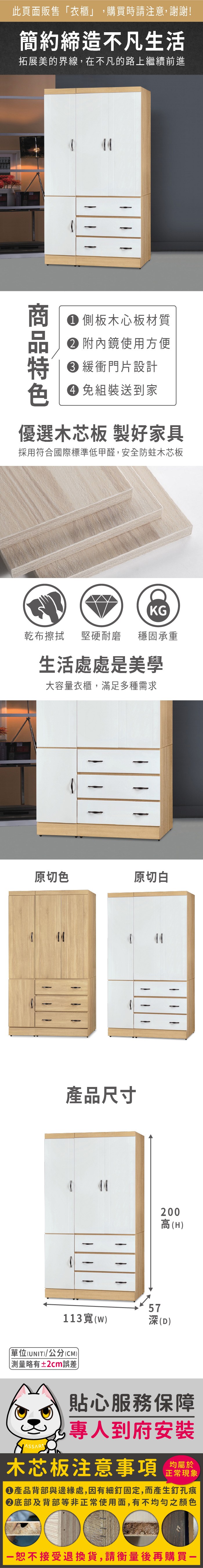 此頁面販售衣櫃」,購買時請注意,謝謝!簡約締造不凡生活拓展美的界線,在不凡的路上繼續前進 側板木心板材質 附內鏡使用方便 緩衝門片設計 組裝送到家優選木芯板 製好家具採用符合國際標準低甲醛,安全防蛀木芯板KG乾布擦拭 堅硬耐磨穩固承重生活處處是美學大容量衣櫃,滿足多種需求原切色原切白 產品尺寸44113()「單位(UNIT)/公分(CM)略有±2cm誤差←200高(H)57深(D)貼心服務保障專人到府安裝木芯板注意事項均屬於正常現象產品背部與邊緣處,因有細釘固定,而產生釘孔痕底部及背部等非正常使用面,有不均勻之顏色恕不接受退換貨,請衡量後再購買一