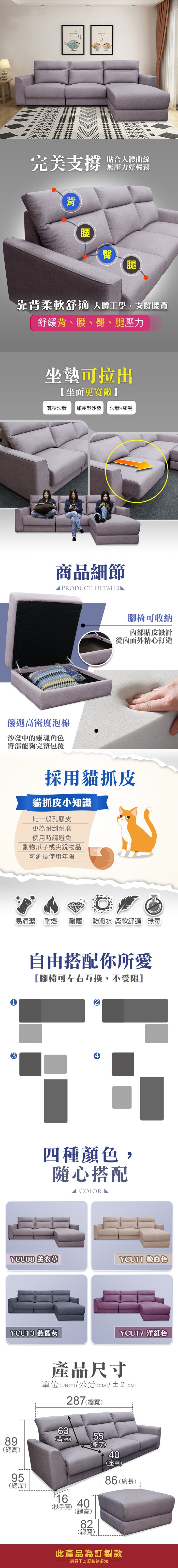 完美支撐背貼合人體曲線無壓力好輕鬆腰臀腿靠背柔軟舒適 人體工學,支撐腰背舒緩背、腰、臀、腿壓力坐墊可拉出【坐面更寬敞寬型沙發加長型沙發沙發+腳凳商品細節PRODUCT DETAIS優選高密度泡棉沙發中的靈魂角色臀部能夠完整包覆腳椅可收納內部貼皮設計從內而外精心打造採用貓抓皮貓抓皮小知識比一般乳膠皮更為耐刮耐磨使用時請避免動物爪子或尖銳物品可延長使用年限易清潔 耐燃 耐磨防潑水 柔軟舒適 無毒自由搭配你所愛【腳椅可左右互換,不受限】四種顏色,隨心搭配 LYCU08 YCU11 橡白色YCU13 燕8高)YCU17 洋紅色產品尺寸單位(UNIT)/公分(cm)/±2(CM)287(總寬)63(背高)55(座深)40(座高)959總(總深)16(扶手寬)40(總高)82(總寬)86 (總長)此產品為訂製款請見下方訂製款須知
