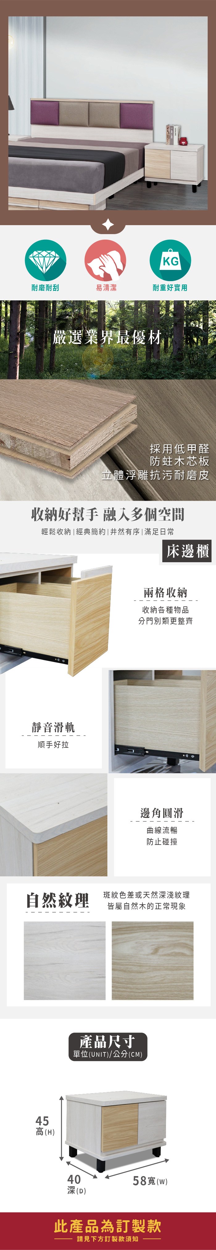 KG耐磨耐刮易清潔耐重好實用嚴選業界最優材採用低甲醛防蛀木芯板立體浮雕抗污耐磨皮收納好幫手 融入多個空間輕鬆收納|經典簡約|井然有序|滿足日常床邊櫃靜音滑軌順手好拉兩格收納收納各種物品分門別類更整齊邊角圓滑曲線流暢防止碰撞自然斑紋色差或天然深淺紋理皆屬自然木的正常現象45高(H)產品尺寸單位(UNIT)/公分(CM)40深(D)58寬(w)此產品為訂製款請見下方訂製款須知
