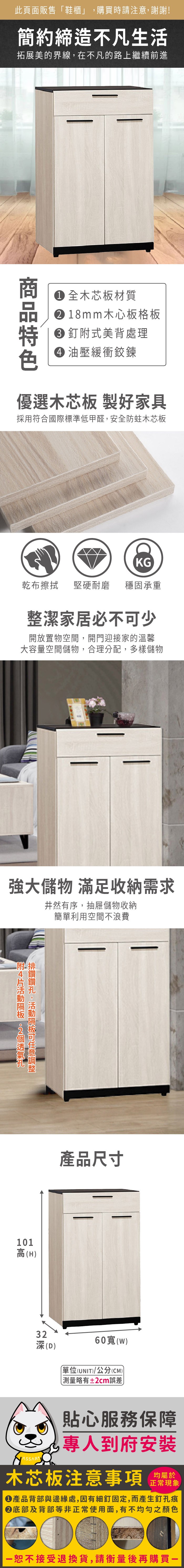 此頁面販售「鞋櫃」購買時請注意,謝謝!簡約締造不凡生活拓展美的界線,在不凡的路上繼續前進 全木芯板材質18mm木心板格板釘式美背處理 油壓緩衝鉸鍊優選木芯板 製好家具採用符合國際標準低甲醛,安全防蛀木芯板KG乾布擦拭堅硬耐磨 穩固承重整潔家居必不少開放置物空間,開門迎接家的溫馨大容量空間儲物,合理分配,多樣儲物強大儲物 滿足收納需求井然有序,抽屜儲物收納簡單利用空間不浪費附附 排,可101高(H)產品尺寸32深(D)60()單位(UNIT)/公分(CM)略有±2cm誤差貼心服務保障專人到府安裝木芯板注意事項 正常現象產品背部與邊緣處,因有細釘固定,而產生釘孔痕底部及背部等非正常使用面,有不均勻之顏色恕不接受退換貨,請衡量後再購買一