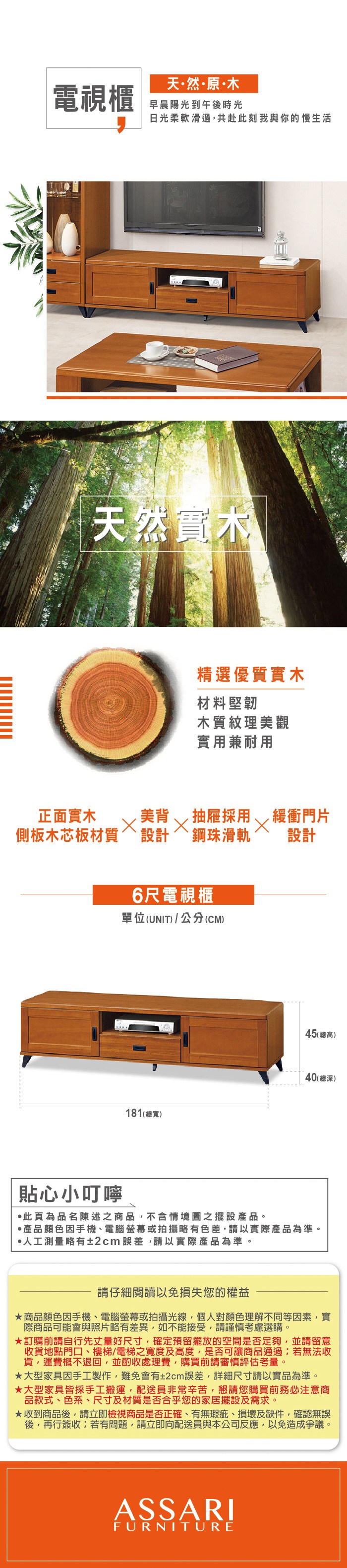 天然·原·木電視櫃早晨陽光到午後時光日光柔軟滑過,共赴此刻我與你的慢生活天然實木精選優質實木材料堅韌木質紋理美觀實用兼耐用正面實木美背抽屜採用緩衝門片側板木芯板材質設計鋼珠滑軌設計貼心小叮嚀6尺電視櫃單位(UNIT)/公分(CM)181(總寬)45 (總高)40(總深)此頁為品名陳述之商品,不含情境圖之擺設產品。·產品顏色手機電腦螢幕或拍攝略有色差,請以實際產品為準。人工測量略有±2cm誤差,請以實際產品為準。請仔細閱讀以免損失您的權益商品顏色因手機、電腦螢幕或拍攝光線,個人對顏色理解不同等因素,實際商品可能會與照片略有差異,如不能接受,請謹慎考慮選購。訂購前請自行先丈量好尺寸,確定預留擺放的空間是否足夠,並請留意收貨地點門口、樓梯、電梯之寬度及高度,是否可讓商品通過;若無法收貨,運費概不退回,並酌收處理費,購買前請審慎評估考量。大型家具因手工製作,難免會有±2cm誤差,詳細尺寸請以實品為準。大型家具皆採手工搬運,配送員非常辛苦,懇請您購買前務必注意商品款式、色系、尺寸及材質是否合乎您的家居擺設及需求。★收到商品後,請立即檢視商品是否正確、有無瑕疵、損壞及缺件,確認無誤後,再行簽收;若有問題,請立即向配送員與本公司反應,以免造成爭議。ASSARIFURNITURE
