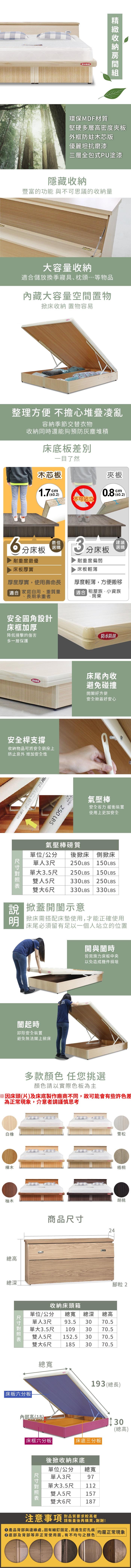 防水環保MDF材質堅硬多層密度夾板外框木芯版優麗坦抗磨漆三層全包式PU塗漆隱藏收納豐富的功能 與不可思議的收納量大容量收納儲放換季寢具、枕頭等物品藏大容量空間置物床收納 置物容易整理方便 不擔心堆疊凌亂容納季節交替衣物收納同時還能夠預防灰塵堆積床底板一目了然木芯板不可站立夾板0.800.2)分床板最佳選購3分床板耐重度最優床板厚實耐重度偏弱床板輕薄「建議選購厚度厚實,使用壽命長適合 家庭自用、重質量長期承重者厚度輕薄,方便搬移適合 租屋族、小資族、房東安全圓角設計床框加厚降低撞擊的傷害多一層保護防水防刮床尾內收防水防刮避免碰撞開好方便安全掀蓋好安心安全桿支撐收納物品可將安全鎖拴上防止意外 增加安全性250 250 LBS氣壓棒質氣壓棒安全省力 緩衝裝置使用上更加安全單位/公分 後掀床側掀床單人3尺單大3.5尺雙人5尺  150LBS250LBS  150LBS330LBS 250LBS雙大6尺 330LBS 330LBS 掀蓋開闔示意掀床需搭配床墊使用,才能正確使用床尾必須留有足以一個人站立的位置開與闔時皆需施力床板中央以免造成機件損壞闔起時卸除安全裝置避免無法闔上掀床白橡樺木柚木多款顏色 任您挑選顏色請以實際色板為主總高總深雪松商品24梧桐胡桃腳粒2收納床頭箱單位/公分總寬 總深單人3尺 93.5 30 70.5總高單大3.5尺109 30 70.5雙人5尺 152.5 30 70.5雙大6尺1853070.5|床板六分板|總寬193 (總長)內部高(18)|床框六分板|床底三分板|後掀收納床底單尺寸3尺單大總寬位/公分單人97雙3.5尺人5尺112157大6尺18730(總高)雙注意事項對品質要求較高者請衡量後再購買,謝謝!產品背部與邊緣處,因有細釘固定,而產生釘孔痕 | 均屬正常現象底部及背部等非正常使用面,有不均勻之顏色