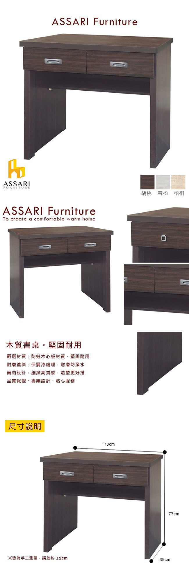 ASSARIFURNITUREASSARI FurnitureASSARI FurnitureTo create a comfortable warm home木質書桌。堅固耐用嚴選材質:防蛀木心板材質,堅固耐用耐磨塗料:保麗漆處理,耐磨防潑水簡約設計,細緻高質感,造型更好搭品質保證專業設計、貼心服務尺寸說明78cm胡桃 雪松 梧桐※皆為手工測量,誤差約±2cm39cm77cm