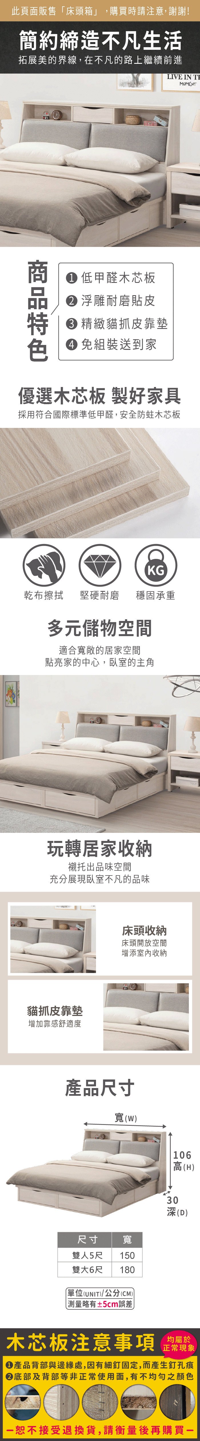 此頁面販售床頭箱」,購買時請注意,謝謝!簡約締造不凡生活拓展美的界線,在不凡的路上繼續前進LIVE IN  低甲醛木芯板 浮雕耐磨貼皮 精緻貓抓皮靠墊 組裝送到家MOMENT優選木芯板 製好家具採用符合國際標準低甲醛,安全防蛀木芯板KG乾布擦拭堅硬耐磨穩固承重多元儲物空間適合寬敞的居家空間點亮家的中心,臥室的主角玩轉居家收納襯托出品味空間充分展現臥室不凡的品味貓抓皮靠墊增加靠感舒適度床頭收納床頭開放空間增添室內收納產品尺寸寬(尺寸寬雙人5尺 150雙大6尺 180單位(UNIT)/公分(CM)「測量略有±5cm誤差106高(H)(D) 木芯板注意事項正常現象產品背部與邊緣處,因有細釘固定,而產生釘孔痕底部及背部等非正常使用面,有不均勻之顏色恕不接受退換貨,請衡量後再購買