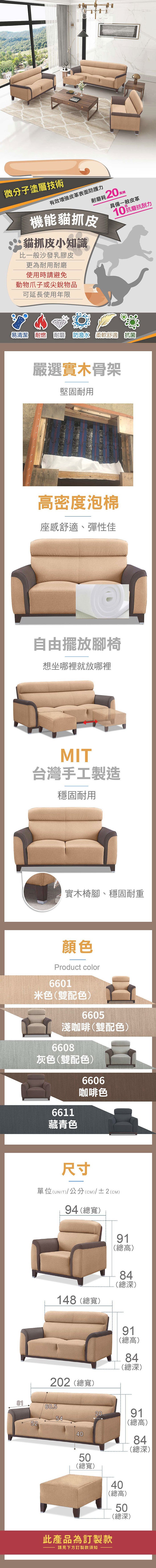 微分子塗層技術有效皮革表面防護力耗20萬機能貓抓皮貓抓皮小知識比一般沙發乳膠皮更為耐用耐磨使用時請避免動物爪子或尖銳物品具備一般皮革10抗磨抗刮力可延長使用年限易清潔 耐燃 耐磨 柔軟舒適 抗菌嚴選實木骨架堅固耐用高密度泡棉座感舒適、彈性佳自由擺放腳椅想坐哪裡就放哪裡MIT台灣手工製造穩固耐用實木椅腳、穩固耐重顏色Product color6601米色(雙配色)6605淺咖啡(雙配色)6608灰色(雙配色)6611藏青色6606咖啡色尺寸單位(UNIT)/公分(cm)/±2(CM)94 (總寬)148 (總寬)91(總高)84(總深)91(總高)84(總深)202(總寬)8160.55452402091(總高)84(總深)50(總寬)40(總高)50(總深)此產品為訂製款請見下方訂製款須知