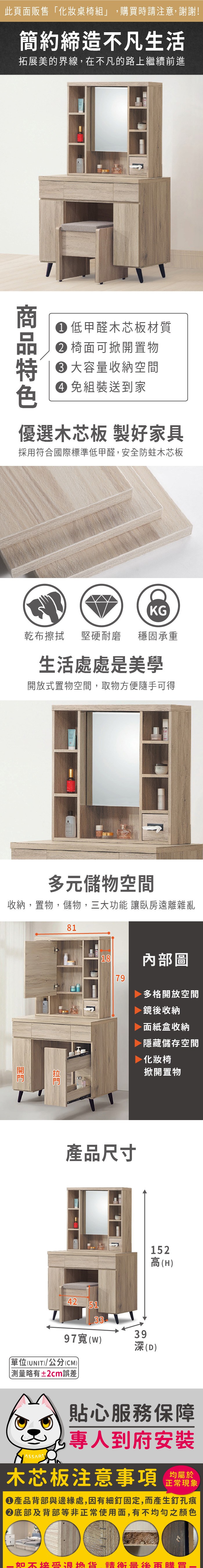 此頁面販售「化妝桌椅組」,購買時注意,謝謝!簡約締造不凡生活拓展美的界線,在不凡的路上繼續前進 低甲醛木芯板材質 椅面可掀開置物 大容量收納空間 組裝送到家優選木芯板 製好家具採用符合國際標準低甲醛,安全防蛀木芯板KG乾布擦拭 堅硬耐磨穩固承重生活處處是美學開放式置物空間,取物方便隨手可得多元儲物空間收納,置物,儲物,三大功能 臥房遠離雜亂8118內部圖79多格開放空間鏡後收納面紙盒收納隱藏儲存空間化妝椅掀開置物產品尺寸42513397()單位(UNIT)/公分(CM))略有±2cm誤差152高(H)39深(D)貼心服務保障專人到府安裝木芯板注意事項均屬於正常現象產品背部與邊緣處,因有細釘固定,而產生釘孔痕底部及背部等非正常使用面,有不均勻之顏色如不接受退換貨 請衡量購買