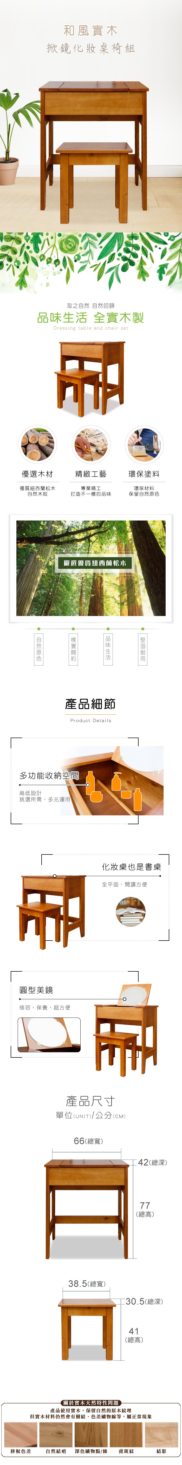 和風實木掀鏡化妝桌椅組取之 自然回歸 全實木製Dressing table and chair set優選木材精緻工藝環保塗料優質紐西蘭松木專業精工環保材料自然木紋打造不一樣的品味保留自然嚴選優質紐西蘭松木品味生活自然原色產品細節Product Details多功能收納空間高低設計挑選所需,多元運用圓型美鏡修容、保養,超方便租化妝桌也是書桌全平面,閱讀方便產品尺寸單位(UNIT)/公分(CM)66(總)42(總深)38.5(總寬)77(總高)30.5(總深)41(總高)關於實木天然特性問題產品使用實木,保留自然的原木紋理但實木材料仍然會有樹結、色差礦物線等,屬正常現象拼板色差自然結疤 深色礦物點/條虎斑紋結影