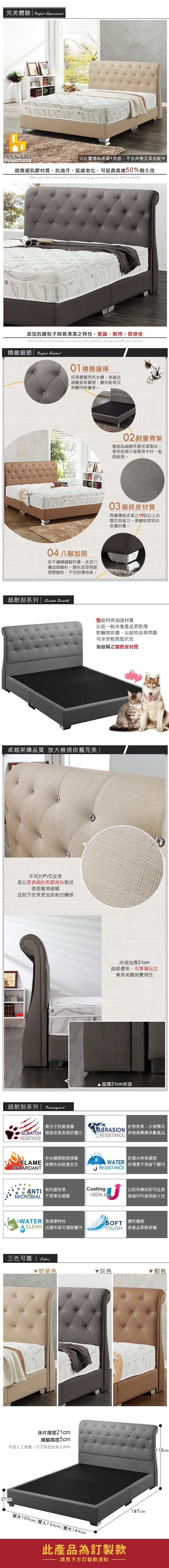 ExperiencedASSARIFURNITURE※此賣場為床頭床底不含床墊及其他配件 超微細乳膠材質抗油汙、延緩老化可延長高達50耐久性        to 50% 添加抗菌粒子與易清潔之特性,堅固、耐用、質感佳   and   , , ,  精緻細節  01精雕細琢採用優質閃亮水鑽,車縫出細膩質感,讓您耐用及美觀同時擁有。0 八加固採不鏽鋼鐵腳材質,床底八邊加固腳柱。腳柱底部搭配塑膠腳粒,不怕刮傷地板。超耐刮系列   02耐重骨架整組為細緻乳膠皮革製成,骨架採用沙發專用木材,堅固耐用。03 貓抓皮材質具備傳統皮革之10倍以上抗磨抗刮能力,是寵物居家的首選材質。整組特殊加強材質比起一般市售產品更耐用對寵物抓磨、尖銳物品等問題可承受較高抵抗性為俗稱之貓抓皮材質卓越架構品質 放大檢視依舊完美 不同於PVC皮革是以更微細的乳膠原料製成表面質感細膩且賦予皮革更加柔軟的觸感超耐刮系列微分子技術塗層-SCRATCH 增強皮革表面防護力RESISTCE床頭加厚21cm曲線優美、可單獨站立兼具美觀與實用性 超厚21cm床頭 針對家具、沙發需求ABRASIONRESISTANCE 研發高摩擦系數產品|符合國際耐燃規範 保障生命財產安全RETARDANT| 防潑水特殊處理WATER 好清潔不易留下髒污RESISTANCEAN 有抗菌效果MICROBIAL 不易孳生細菌Casting4+50% |以乾布擦拭即可延長高達50%用耐久性 易清潔特性CLEAN 沾濕布面可清除髒污 講究觸感TOUGH 使產品柔軟舒適三色可選奶茶色床片厚度21cm鐵腳高度5cm※因人工測量,尺寸誤差約為2cm27cm▼灰色 駝色單大109cm/雙人154cm/雙大184cm此產品為訂製款請見下方訂製款須知187cm110cm
