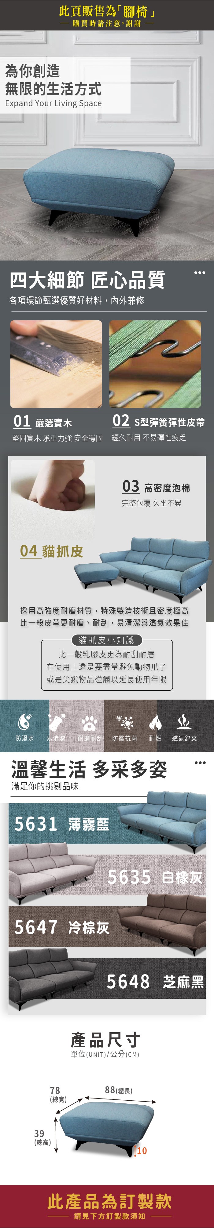 此頁販售為「腳椅」購買時請注意,謝謝為你創造無限的生活方式Expand Your Living pace四大細節 匠心品質各項環節甄選優質好材料,內外兼修01 嚴選實木02 S型彈簧彈性皮帶堅固實木 承重力強 安全穩固 經久耐用 不易彈性疲乏04 貓抓皮03 高密度泡棉完整包覆 久坐不累採用高強度耐磨材質,特殊製造技術且密度極高比一般皮革更耐磨、耐刮,易清潔與透氣效果佳貓抓皮小知識比一般乳膠皮更為耐刮耐磨在使用上還是要盡量避免動物爪子或是尖銳物品碰觸以延長使用年限防潑水易清潔 耐磨耐刮 防霉抗菌耐燃 透氣舒爽溫馨生活 多采多姿滿足你的挑剔品味5631 薄霧藍5647 冷棕灰5635 白橡灰5648 芝麻黑產品尺寸單位(UNIT)/公分(CM)7888(總長)(總寬)39(總高)10此產品為訂製款請見下方訂製款須知