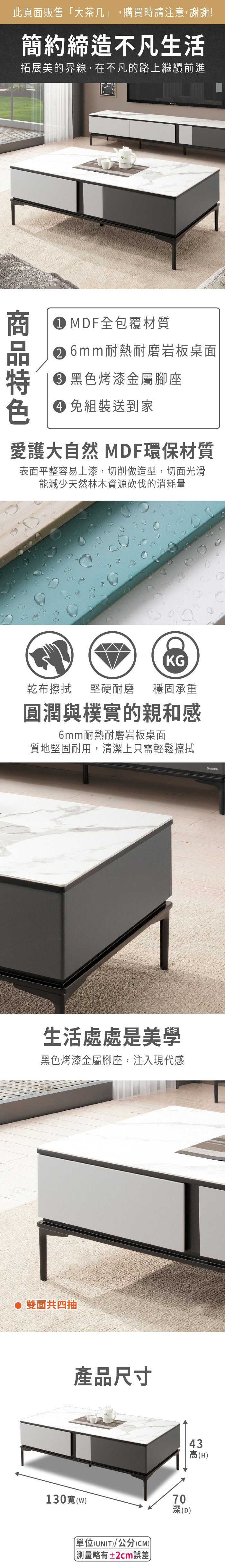 此頁面販售大,購買時請注意,謝謝!簡約締造不凡生活拓展美的界線,在不凡的路上繼續前進 MDF全包覆材質 6mm耐熱耐磨岩板桌面 黑色烤漆金屬腳座色 免組裝送到家愛護大自然 MDF環保材質表面平整容易上漆,切削做造型,切面光滑能減少天然林木資源砍伐的消耗量KG乾布擦拭堅硬耐磨 穩固承重圓潤與樸實的親和感6mm耐熱耐磨岩板桌面質地堅固耐用,清潔上只需輕鬆擦拭生活處處是美學黑色烤漆金屬腳座,注入現代感 雙面共四抽產品尺寸130寬(w)「單位(UNIT)/公分(CM))測量略有±2cm誤差70深(D)43高(H)