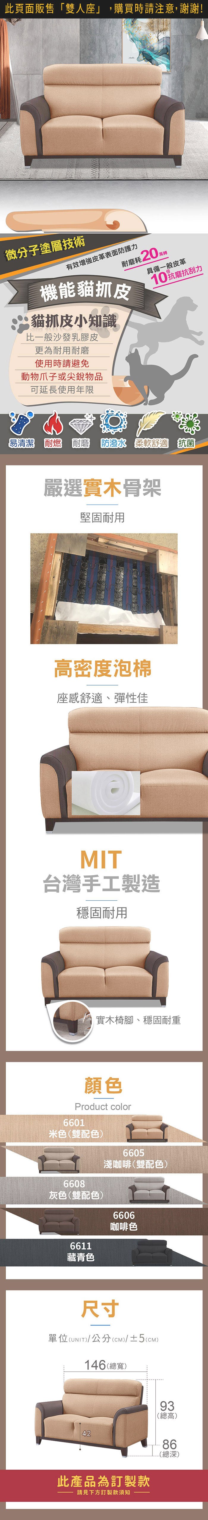 微分子塗層技術有效皮革表面防護力耗20機能貓抓皮貓抓皮小知識比一般沙發乳膠皮更為耐用耐磨使用時請避免動物爪子或尖銳物品具備一般皮革10抗磨抗刮力可延長使用年限易清潔 耐燃 耐磨 柔軟舒適 抗菌嚴選實木骨架堅固耐用高密度泡棉座感舒適、彈性佳MIT台灣手工製造穩固耐用實木椅腳、穩固耐重顏色Product color6601米色(雙配色)6608灰色(雙配色)6611藏青色6605淺咖啡(雙配色)6606咖啡色尺寸單位(UNIT)/公分(CM)/±2(CM)148(總寬)60.5915420(總高)524084(總深)此產品為訂製款請見下方訂製款須知