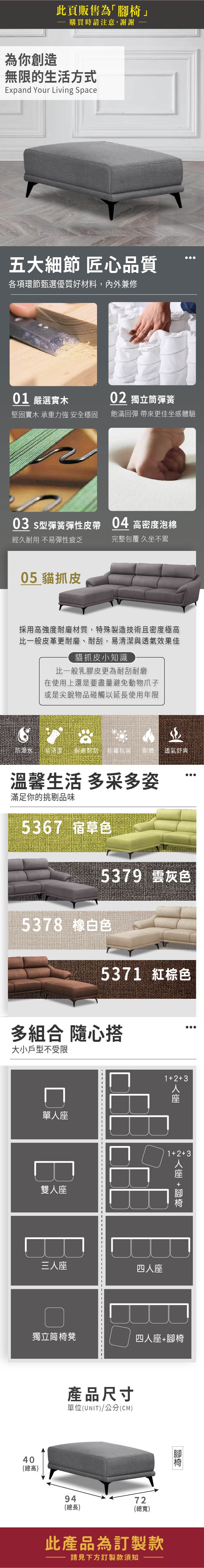 此頁販售為「」購買時請注意謝謝為你創造無限的生活方式Expand Your Living Space五大細節 匠心品質各項環節甄選優質好材料,內外兼修01 嚴選實木0 獨立筒彈簧堅固實木 承重力強 安全穩固飽滿回彈 帶來更佳坐感體驗03 型彈簧彈性皮帶04 高密度泡棉經久耐用 不易彈性疲乏完整包覆 久坐不累05 貓抓皮採用高強度耐磨材質,特殊製造技術且密度極高比一般皮革更耐磨、耐刮,易清潔與透氣效果佳貓抓皮小知識比一般乳膠皮更為耐刮耐磨在使用上還是要盡量避免動物爪子或是尖銳物品碰觸以延長使用年限防潑水易清潔耐磨耐刮,抗菌耐燃 透氣舒爽溫馨生活 多采多姿滿足你的挑剔品味5367 宿草色5379 灰色5378 白色5371 紅棕色多組合 隨心搭大小戶型不受限單雙13人座132人座 +三人座四人座獨立筒椅凳四人座+腳椅40(總高)產品尺寸單位(UNIT)/公分(CM)9472(總長)(總寬)此產品為訂製款請見下方訂製款須知 腳椅