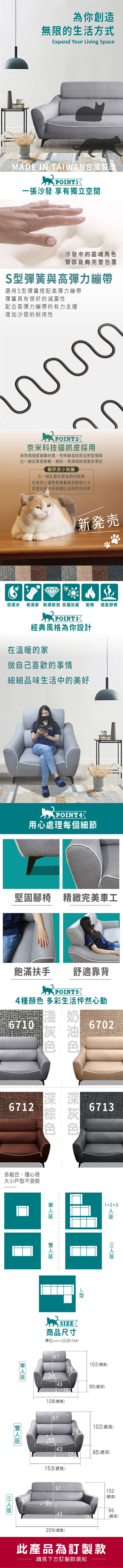 為你創造無限的生活方式Expand Your iving SpaceMADE IN TAIWAN台灣製造一張沙發 享有獨立空間沙發中的靈魂角臀部能夠完整包覆S彈簧與高彈力繃帶選用S型彈簧搭配高彈力繃帶彈簧具有很好的減震性配合高彈力繃帶的有力支撐增加沙發的耐用性奈米科技貓抓皮採用採用高強度耐磨材質,特殊製造技術且密度極高比一般皮革更耐磨、耐刮,易清潔與透氣效果佳貓抓皮小知識比一般乳膠皮更為耐刮耐磨在使用上還是要盡量避免動物爪子或是尖銳物品碰觸以延長使用年限新発売透氣舒爽防潑水 易清潔 耐磨耐刮 防霉抗菌 耐燃POINT3經典風格為你設計在溫暖的家做自己喜歡的事情細細品味生活中的美好POINT4用心處理每個細節堅固腳椅 精緻完美車工飽滿扶手舒適靠背POINT54種顏 多彩生活怦然心動6710色色色67026712色色色多組合、隨心搭大小戶型不受限671312+3L型商品尺寸位(UNIT)/公分(CM)67102(總高)19554395(總深)108(總寬)單67102(總高)19554395(總深)153(總寬)67102(總高)559543(總深)209(總寬)此產品為訂製款請見下方訂製款須知