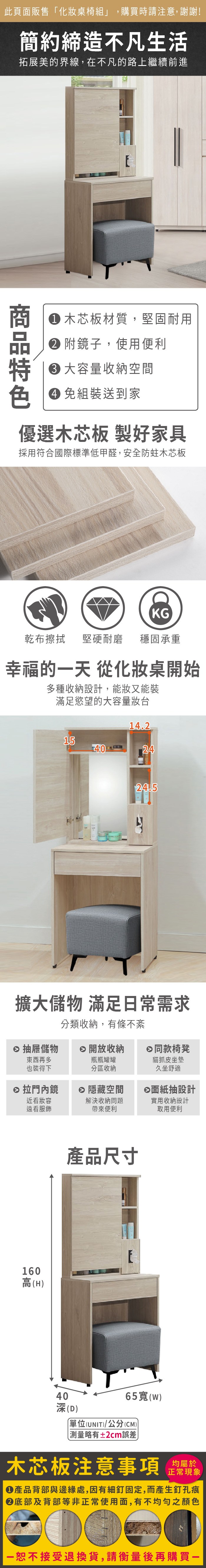 此頁面販售化妝桌椅組」,購買時請注意,謝謝!簡約締造不凡生活拓展美的界線,在不凡的路上繼續前進色 木芯板材質,堅固耐用 附鏡子,使用便利 容量收納空間免組裝送到家優選木芯板 製好家具採用符合國際標準低甲醛,安全防蛀木芯板KG乾布擦拭 堅硬耐磨 穩固承重幸福的一天 從化妝桌開始多種收納設計,能妝又能裝滿足慾望的大容量妝台14.215402424.5擴大儲物 滿足常需求分類收納,有條不紊抽屜儲物 開放收納日同款椅凳東西再多也裝得下瓶瓶罐罐分區收納 拉門內鏡近看妝容遠看服飾 隱藏空間解決收納問題帶來便利160高(H)產品尺寸貓抓皮坐墊久坐舒適⊗面紙抽設計實用收納設計取用便利40深(D)65(W)單位(UNIT)/公分(CM)「略有±2cm誤差木芯板注意事項正常現象產品背部與邊緣處,因有細釘固定,而產生釘孔痕底部及背部等非正常使用面,有不均勻之顏色恕不接受退換貨,請衡量後再購買