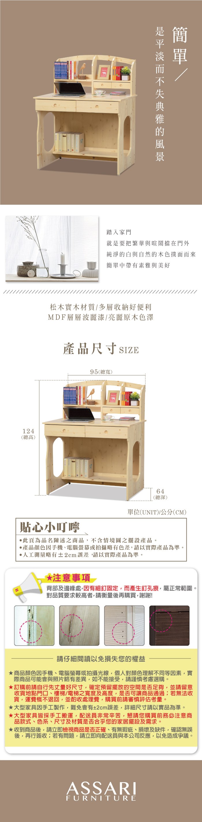 124(總高)踏入家門就是要把繁華與喧鬧擋在門外純淨的白與自然的木色撲面而來簡單中帶有素雅與美好松木實木材質多層收納好便利MDF層層波麗漆/亮麗原木色澤產品尺寸 SIZE95(總寬)64(總深)單位(UNIT)/公分(CM)貼心小叮嚀此頁為品名陳述之商品不含情境圖之擺設產品。產品顏色手機電腦螢幕或拍攝略有色差,請以實際產品為準。人工測量略有±2cm誤差,請以實際產品為準。*注意事項背部及邊緣處,因有細釘固定,而產生釘孔痕,屬正常範圍。對品質要求較高者,請衡量後再購買,謝謝!請仔細閱讀以免損失您的權益商品顏色因手機、電腦螢幕或拍攝光線,個人對顏色理解不同等因素,實際商品可能會與照片略有差異,如不能接受,請謹慎考慮選購。訂購前請自行先丈量好尺寸,確定預留擺放的空間是否足夠,並請留意收貨地點門口、樓梯、電梯之寬度及高度,是否可讓商品通過;若無法收貨,運費概不退回,並酌收處理費,購買前請審慎評估考量。大型家具因手工製作,難免會有±2cm誤差,詳細尺寸請以實品為準。大型家具皆採手工搬運,配送員非常辛苦,懇請您購買前務必注意商品款式、色系、尺寸及材質是否合乎您的家居擺設及需求。★收到商品後,請立即檢視商品是否正確、有無瑕疵、損壞及缺件,確認無誤後,再行簽收;若有問題,請立即向配送員與本公司反應,以免造成爭議。ASSARIFURNITURE