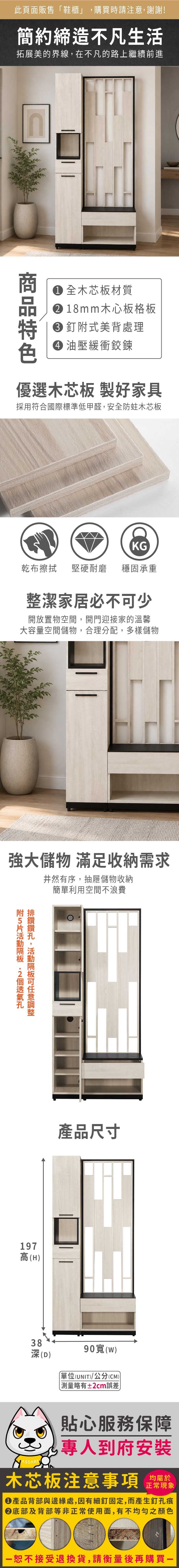 此頁面販售鞋櫃」購買時請注意,謝謝!簡約締造不凡生活拓展美的界線,在不凡的路上繼續前進 全木芯板材質 18mm木心板格板 釘式美背處理 油壓緩衝鉸鍊優選木芯板 製好家具採用符合國際標準低甲醛,安全防蛀木芯板KG乾布 堅硬耐磨 穩固承重整潔家居必不少開放置物空間,開門迎接家的溫馨大容量空間儲物,合理分配,多樣儲物強大儲物 滿足收納需求井然有序,抽屜儲物收納簡單利用空間不浪費,可附排 鑽鑽附5片 197高(H)產品尺寸38深(D)90寬(w)「單位(UNIT)/公分(CM)略有±2cm誤差貼心服務保障專人到府安裝木芯板注意事項均屬於正常現象產品背部與邊緣處,因有細釘固定,而產生釘孔痕底部及背部等非正常使用面,有不均勻之顏色恕不接受退換貨,請衡量後再購買一