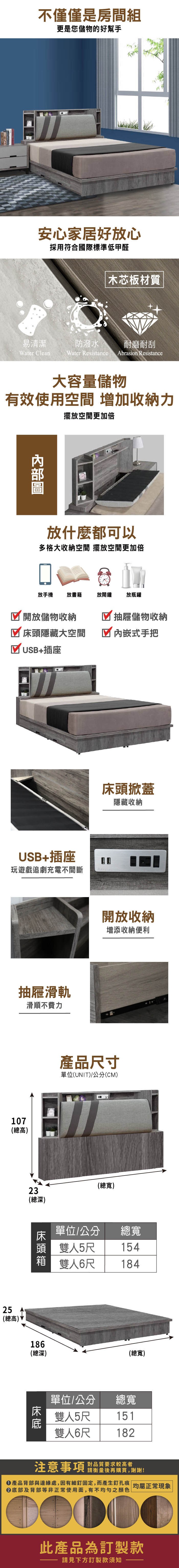 不僅僅是房間組更是您儲物的好幫手安心家居好放心採用符合國際標準低甲醛木芯板材質易清潔防潑水耐磨耐刮Water CleanWater Resistance Abrasion Resistance大容量儲物有效使用空間 增加收納力擺放空間更加倍放什麼都可以多格大收納空間 擺放空間更加倍放手機放書籍放鬧鐘放瓶罐開放儲物收納抽屜儲物收納隱藏大空間 式手把☑USB+插座USB+插座玩遊戲追劇充電不間斷抽屜滑軌滑順不費力107(總高)床頭掀蓋隱藏收納開放收納增添收納便利產品尺寸單位(UNIT)/公分(CM)23(總深)(總寬)床頭單位/公分頭 雙 雙人6尺總寬人5尺15418425(總高)186(總深)(總寬)單位/公分 總寬雙人5尺雙人6尺151182注意事項 對品質要求較高者請衡量後再購買,謝謝!產品背部與邊緣處,因有細釘固定,而產生釘孔痕 均屬正常現象底部及背部等非正常使用面,有不均勻之顏色此產品為訂製款請見下方訂製款須知