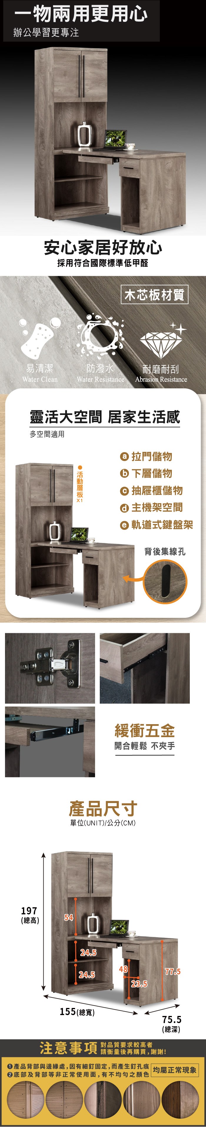 一物兩用更用心辦公學習更專注安心家居好放心採用符合國際標準低甲醛木芯板材質易清潔防潑水耐磨耐刮Water CleanWater Resistance Abrasion Resistance靈活大空間 居家生活感多空間適用 X1 拉門儲物 下層儲物 抽屜櫃儲物主機架空間軌道式鍵盤架背後集線孔197(總高)54緩衝五金開合輕鬆 不夾手產品尺寸單位(UNIT)/公分(CM)24.54877.524.523.5155 (總寬)注意事項對品質要求較高者請衡量後再購買,謝謝!75.5(總深)產品背部與邊緣處,因有細釘固定,而產生釘孔痕| 均屬正常現象底部及背部等非正常使用面,有不均勻之顏色