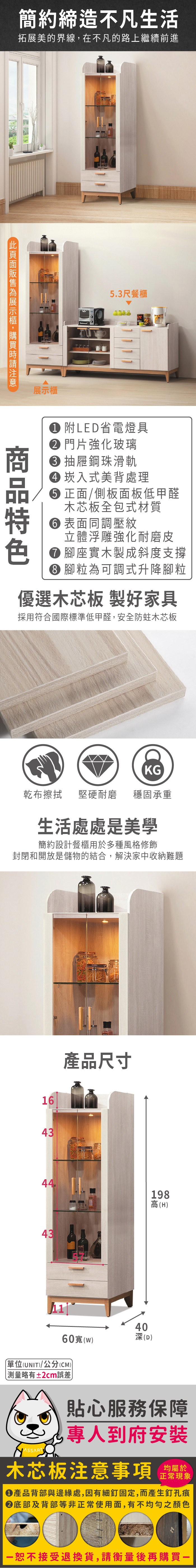 簡約締造不凡生活拓展美的界線,在不凡的路上繼續前進展示櫃5.3尺餐櫃 附LED省電燈具 門片強化玻璃 抽屜鋼珠滑軌 崁入式美背處理 正面/側板面板低甲醛木芯板全包式材質 表面同調壓紋立體浮雕強化耐磨皮 腳座實木製成斜度支撐 腳粒為可調式升降腳粒優選木芯板 製好家具採用符合國際標準低甲醛,安全防蛀木芯板KG乾布擦拭堅硬耐磨 穩固承重生活處處是美學簡約設計餐櫃用於多種風格修飾封閉和開放是儲物的結合,解決家中收納難題1643產品尺寸44198高(H4340(D60寬()(UNIT)/公分(CM))測量略有±2cm誤差)貼心服務保障專人到府安裝木芯板注意事項正常現象產品背部與邊緣處,因有細釘固定,而產生釘孔痕底部及背部等非正常使用面,有不均勻之顏色恕不接受退換貨,請衡量後再購買一