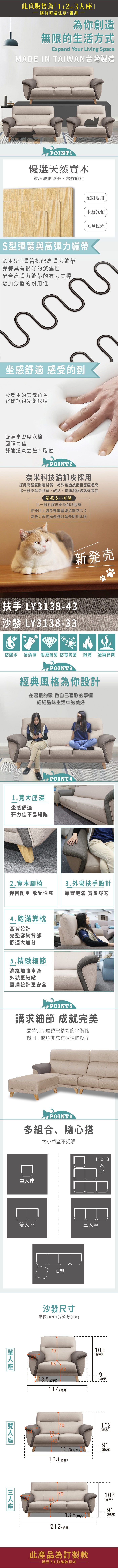 此頁販售為「1++3購買時請注意,謝謝為你創造無限的生活方式Expand Your Living SpaceMADE IN TAIWAN台灣製造POINT1優選天然實木紋理清晰優美,木紋飽和堅固耐用木紋飽和天然松木S型彈簧與高彈力繃帶選用S型彈簧搭配高彈力繃帶彈簧具有很好的減震性配合高彈力繃帶的有力支撐增加沙發的耐用性坐感舒適 感受的到沙發中的靈魂角色臀部能夠完整包覆嚴選高密度泡棉回彈力佳舒適透氣立體不跑位POINT2奈米科技貓抓皮採用採用高強度耐磨材質,特殊製造技術且密度極高比一般皮革更耐磨、耐刮,易清潔與透氣效果佳貓抓皮小知識比一般乳膠皮更為耐刮耐磨在使用上還是要盡量避免動物爪子或是尖銳物品碰觸以延長使用年限新発売扶手 LY3138-43沙發 LY3138-33防潑水 易清潔 耐磨耐刮 防霉抗菌耐燃透氣舒爽POINT3經典風格為你設計在溫暖的家 做自己喜歡的事情細細品味生活中的美好1.寬大深坐感舒適彈力佳不易塌陷POINT42.實木椅3.外彎扶手設計穩固耐用 承受性高厚實飽滿 舒適4.飽滿靠枕高背設計完整容納背部舒適大加分5.精緻細節邊緣加強車邊外觀更細緻圓潤設計更安全 POINT5講求細節 成就完美獨特造型展現出精妙的平衡感穩固、簡非常有個性的沙發POINT6多組合、隨心搭大小戶型不受限單單人座雙人座座L型1+2+3人座三人座沙發尺寸單位(UNIT)/公分(CM)70102(總高)53(高)114(總寬)91(總深)70102(總高)9113.5(高)163 (總寬)(總深)5370102(總高)9113.5 (腳高))(總深)212 (總寬)此產品為訂製款請見下方訂製款須知