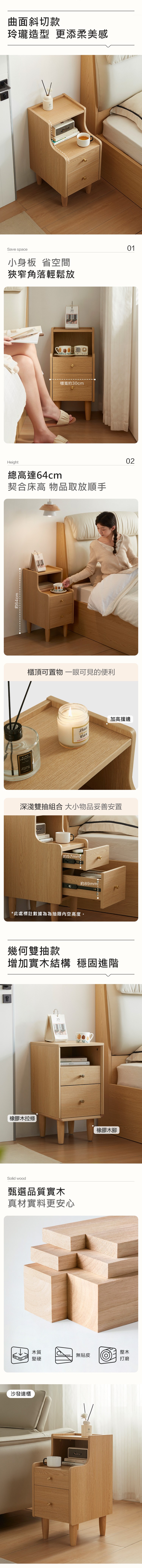 約64cm曲面斜切款玲瓏造型 更添柔美感Save space小身板 省空間狹窄角落輕鬆放0125櫃寬約30cmHeight總高達64cm契合床高 物品取放順手櫃頂可置物 一眼可見的便利CABIN加高擋邊LONUTTI NATURALPLANT 深淺雙抽組合 大小物品妥善安置約57mm*此處標註數據為為抽屜空高度。約89mm幾何雙抽款增加實木結構 穩固進階25橡膠木拉條橡膠木腳Solid wood甄選品質實木真材實料更安心沙發邊櫃木質整木無貼皮堅硬打磨铃02