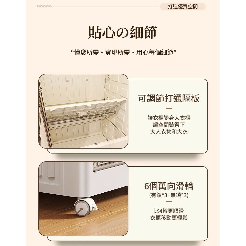 打造優質空間貼心の細節“懂您所需實現所需用心每個細節”可調節打通隔板讓衣櫃變身大衣櫃讓空間裝得下大人衣物和大衣6個萬向滑輪(有鎖*3+無鎖*3)比4輪更順滑衣櫃移動更輕鬆